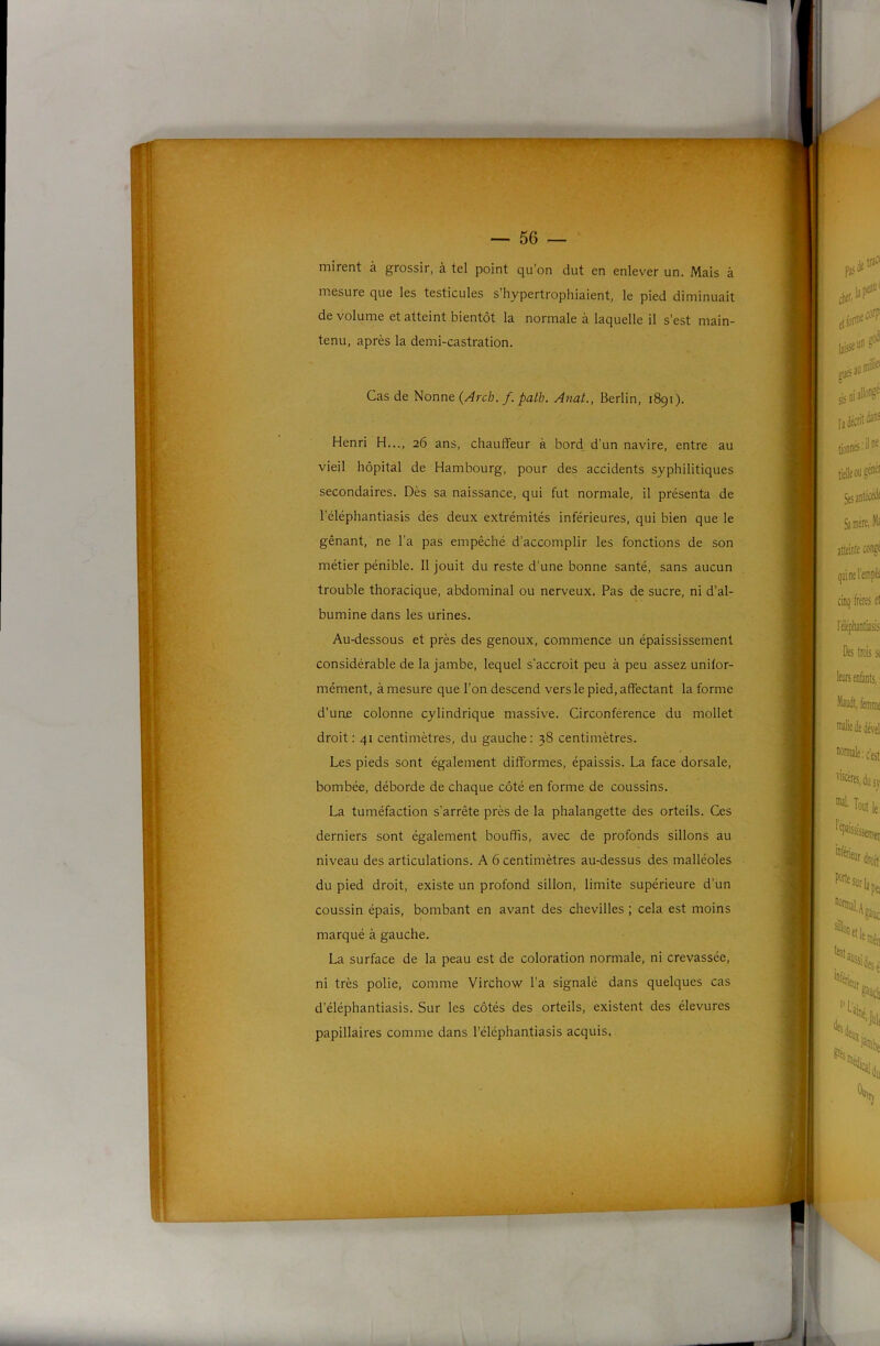 mirent à grossir, à tel point qu’on dut en enlever un. Mais à mesure que les testicules s’hypertrophiaient, le pied diminuait de volume et atteint bientôt la normale à laquelle il s’est main- tenu, après la demi-castration. Cas de Nonne {Arch, f. path. Anat., Berlin, 1891). Henri H..., 26 ans, chauffeur à bord, d’un navire, entre au vieil hôpital de Hambourg, pour des accidents syphilitiques secondaires. Dès sa naissance, qui fut normale, il présenta de l’éléphantiasis des deux extrémités inférieures, qui bien que le gênant, ne l’a pas empêché d’accomplir les fonctions de son métier pénible. 11 jouit du reste d’une bonne santé, sans aucun trouble thoracique, abdominal ou nerveux. Pas de sucre, ni d’al- bumine dans les urines. Au-dessous et près des genoux, commence un épaississement considérable de la jambe, lequel s’accroît peu à peu assez unifor- mément, à mesure que l’on descend vers le pied, affectant la forme d’une colonne cylindrique massive. Circonférence du mollet droit: 41 centimètres, du gauche: 38 centimètres. Les pieds sont également difformes, épaissis. La face dorsale, bombée, déborde de chaque côté en forme de coussins, La tuméfaction s'arrête près de la phalangette des orteils. Ces derniers sont également bouffis, avec de profonds sillons au niveau des articulations. A 6 centimètres au-dessus des malléoles du pied droit, existe un profond sillon, limite supérieure d’un coussin épais, bombant en avant des chevilles ; cela est moins marqué à gauche. La surface de la peau est de coloration normale, ni crevassée, ni très polie, comme Virchow l’a signalé dans quelques cas d’éléphantiasis. Sur les côtés des orteils, existent des élevures papillaires comme dans l’éléphantiasis acquis.
