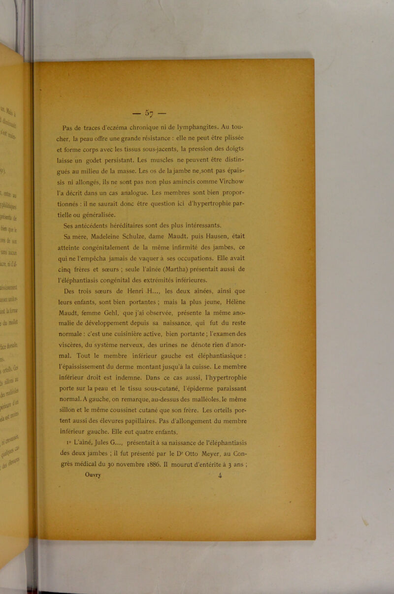 Pas de traces d’eczéma chronique ni de lymphangites. Au tou- cher, la peau offre une grande résistance : elle ne peut être plissée et forme corps avec les tissus sous-jacents, la pression des doigts laisse un godet persistant. Les muscles ne peuvent être distin- gués au milieu de la masse. Les os de la jambe ne,sont pas épais- sis ni allongés, ils ne sont pas non plus amincis comme Virchow l’a décrit dans un cas analogue. Les membres sont bien propor- tionnés : il ne saurait donc être question ici d’hypertrophie par- tielle ou généralisée. Ses antécédents héréditaires sont des plus intéressants. Sa mère, Madeleine Schulze, dame Maudt, puis Hausen, était atteinte congénitalement de la même infirmité des jambes, ce qui ne l’empêcha jamais de vaquer à ses occupations. Elle avait cinq frères et sœurs ; seule l’aînée (Martha) présentait aussi de l’éléphantiasis congénital des extrémités inférieures. Des trois sœurs de Henri .H..., les deux aînées, ainsi que leurs enfants, sont bien portantes ; mais la plus jeune, Hélène Maudt, femme Gehl, que j’ai observée, présente la même ano- malie de développement depuis sa naissance, qui fut du reste normale ; c’est une cuisinière active, bien portante ; l’examen des » viscères, du système nerveux, des urines ne dénote rien d’anor- mal. Tout le membre inférieur gauche est éléphantiasique : l’épaississem.ent du derme montant jusqu’à la cuisse. Le membre inférieur droit est indemne. Dans ce cas aussi, l’hypertrophie porte sur la peau et le tissu sous-cutané, l’épiderme paraissant normal. A gauche, on remarque, au-dessus des malléoles, le même sillon et le même coussinet cutané que son frère. Les orteils por- tent aussi des élevures papillaires. Pas d’allongement du membre inférieur gauche. Elle eut quatre enfants. I® L’aîné, Jules G..., présentait à sa naissance de l’éléphantiasis des deux jambes ; il fut présenté par le D' Otto Meyer, au Con- grès médical du 30 novembre 1886. 11 mourut d’entérite à 3 ans ;
