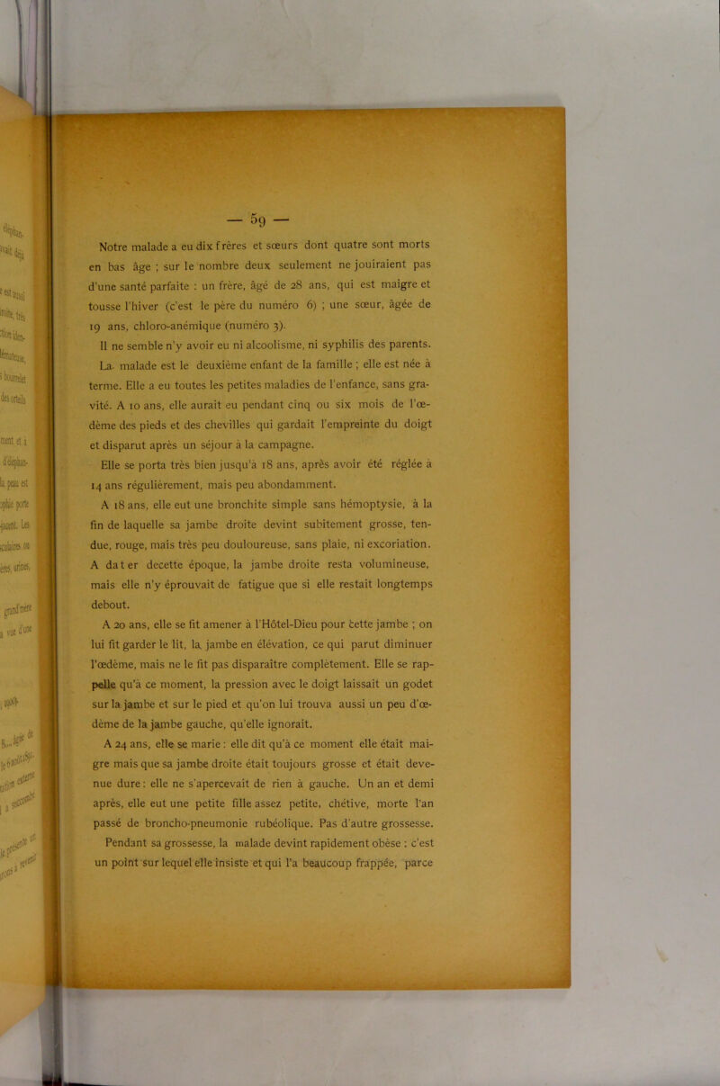 ■'s' '■ V; ‘~. — 59 — Notre malade a eu dix frères et sœurs dont quatre sont morts en bas âge ; sur le nombre deux seulement ne jouiraient pas d’une santé parfaite : un frère, âgé de 28 ans, qui est maigre et tousse l’hiver (c’est le père du numéro 6) ; une sœur, âgée de 19 ans, chloro-anémique (numéro 3). Il ne semble n’y avoir eu ni alcoolisme, ni syphilis des parents. La- malade est le deuxième enfant de la famille ; elle est née à terme. Elle a eu toutes les petites maladies de l’enfance, sans gra- vité. A 10 ans, elle aurait eu pendant cinq ou six mois de l’œ- dème des pieds et des chevilles qui gardait l’empreinte du doigt et disparut après un séjour à la campagne. Elle se porta très bien jusqu'à 18 ans, après avoir été réglée à 14 ans régulièrement, mais peu abondamment. A 18 ans, elle eut une bronchite simple sans hémoptysie, à la fin de laquelle sa jambe droite devint subitement grosse, ten- due, rouge, mais très peu douloureuse, sans plaie, ni excoriation. A dater decette époque, la jambe droite resta volumineuse, mais elle n’y éprouvait de fatigue que si elle restait longtemps debout. A 20 ans, elle se fit amener à l’Hôtel-Dieu pour bette jambe ; on lui fit garder le lit, la. jambe en élévation, ce qui parut diminuer l’œdème, mais ne le fit pas disparaître complètement. Elle se rap- pelle qu’à ce moment, la pression avec le doigt laissait un godet sur la jambe et sur le pied et qu’on lui trouva aussi un peu d’œ- dème de la jambe gauche, qu’elle ignorait. A 24 ans, elle se marie : elle dit qu’à ce moment elle était mai- gre mais que sa jambe droite était toujours grosse et était deve- nue dure : elle ne s’apercevait de rien à gauche. Un an et demi après, elle eut une petite fille assez petite, chétive, morte l’an passé de broncho-pneumonie rubéolique. Pas d’autre grossesse. Pendant sa grossesse, la malade devint rapidement obèse : c’est un point sur lequel elle insiste et qui l’a beaucoup frappée, parce