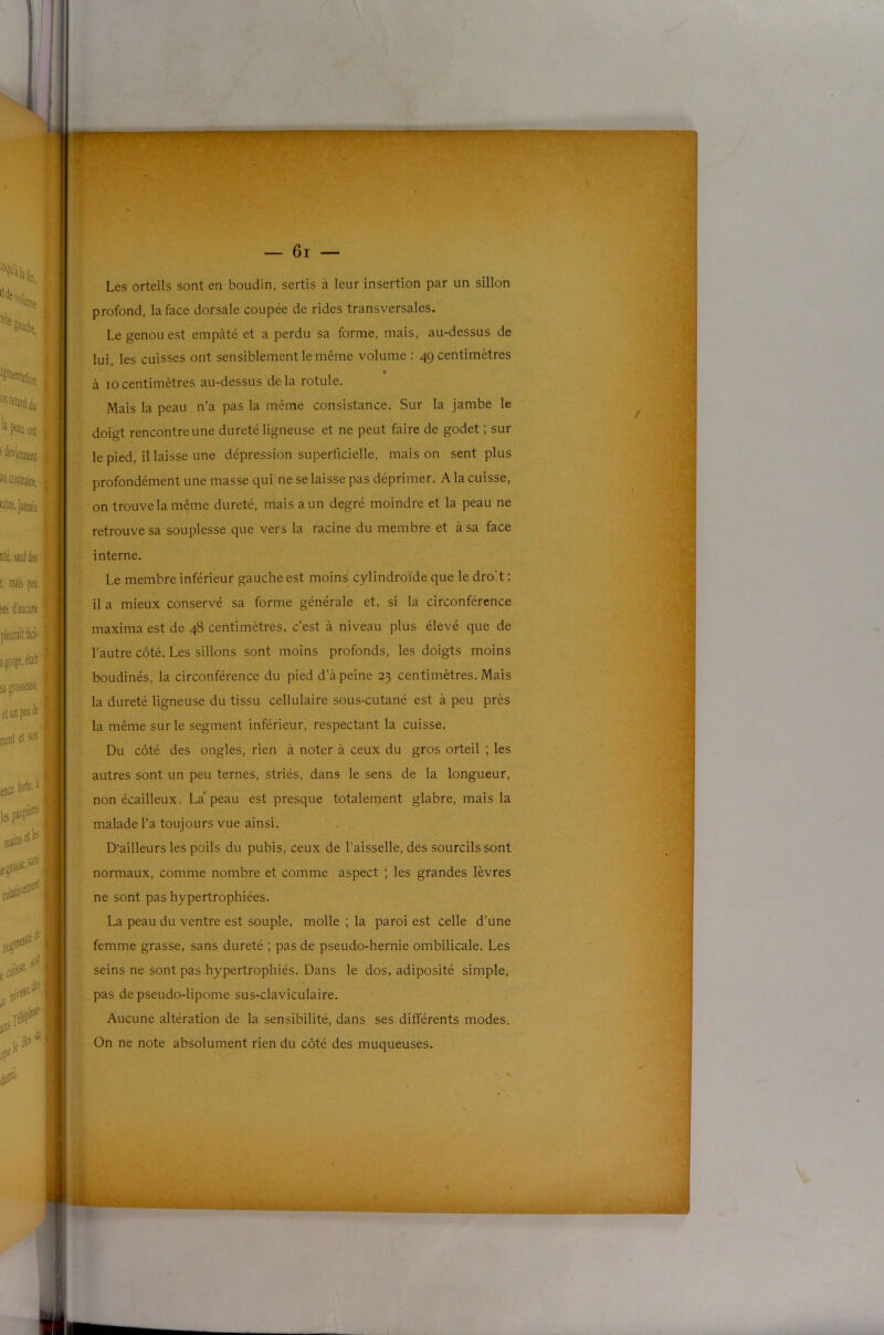 — 6i — Les orteils sont en boudin, sertis à leur insertion par un sillon profond, la face dorsale coupée de rides transversales. Le genou est empâté et a perdu sa forme, mais, au-dessus de lui, les cuisses ont sensiblement le même volume : 49 centimètres < à 10centimètres au-dessus delà rotule. Mais la peau n’a pas la même consistance. Sur la jambe le doigt rencontre une dureté ligneuse et ne peut faire de godet ; sur le pied, il laisse une dépression superficielle, mais on sent plus profondément une masse qui ne se laisse pas déprimer. A la cuisse, on trouve la même dureté, mais a un degré moindre et la peau ne retrouve sa souplesse que vers la racine du membre et à sa face interne. Le membre inférieur gauche est moins cylindroïde que le droit : il a mieux conservé sa forme générale et, si la circonférence maxima est de 48 centimètres, c’est à niveau plus élevé que de l’autre côté. Les sillons sont moins profonds, les doigts moins boudinés, la circonférence du pied d’à peine 23 centimètres. Mais la dureté ligneuse du tissu cellulaire sous-cutané est à peu près la même sur le segment inférieur, respectant la cuisse. Du côté des ongles, rien à noter à ceux du gros orteil ; les autres sont un peu ternes, striés, dans le sens de la longueur, non écailleux. La’ peau est presque totalement glabre, mais la malade l’a toujours vue ainsi. D’ailleurs les poils du pubis, ceux de l’aisselle, des sourcils sont normaux, comme nombre et comme aspect ; les grandes lèvres ne sont pas hypertrophiées. La peau du ventre est souple, molle ; la paroi est celle d’une femme grasse, sans dureté ; pas de pseudo-hernie ombilicale. Les seins ne sont pas hypertrophiés. Dans le dos, adiposité simple, pas de pseudo-lipome sus-claviculaire. Aucune altération de la sensibilité, dans ses différents modes. On ne note absolument rien du côté des muqueuses.