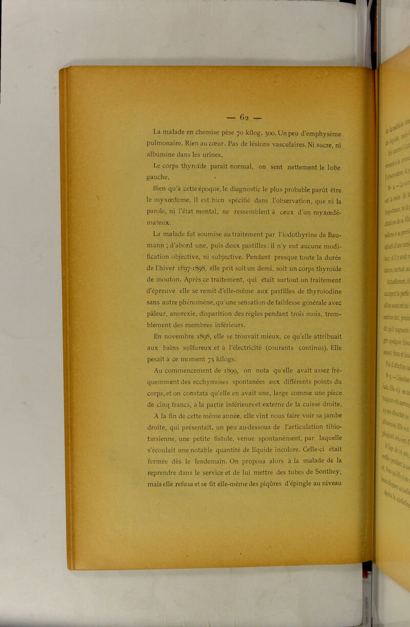 ^ ^ ij^y-..If ■-■ >A'/:-- T — 62 — La malade en chemise pèse 70 kilog. 300. Un peu d’emphysème pulmonaire. Rien au cœur. Pas de lésions vasculaires. Ni sucre, ni albumine dans les urines. Le corps thyroïde paraît normal, on sent nettement le lobe gauche. Bien qu’à cette époque, le diagnostic le plus probable parût être le myxœdème, il est bien spécifié dans l’observation, que ni la parole, ni l’état mental, ne ressemblent à ceux d’un myxœdé- mateux. La malade fut soumise au traitement par l’iodothyrine de Bau- mann ; d’abord une, puis deux pastilles; il n’y eut aucune modi- fication objective, ni subjective. Pendant presque toute la durée de l’hiver 1897-1898, elle prit soit un demi, soit un corps thyroïde de mouton. Après ce traitement, qui était surtout un traitement d'épreuve, elle se remit d’elle-même aux pastilles de thyroïodine sans autre phénomène, qu’une sensation de faiblesse générale avec pâleur, anorexie, disparition des régies pendant trois mois, trem- blement des membres inférieurs. En novembre 1898, elle se trouvait mieux, ce qu’elle attribuait aux bains sulfureux et à l'électricité (courants continus). Elle pesait à ce moment 75 kilogs. Au commencement de 1899, on nota qu’elle avait assez fré- quemment des ecchymoses spontanées aux différents points du corps, et on constata qu’elle en avait une, large comme une pièce de cinq francs, à la partie inférieureet externe de la cuisse droite. A la fin de cette même année, elle vint nous faire voir sa jambe droite, qui présentait, un peu au-dessous de l’articulation tibio- tarsienne, une petite fistule, venue spontanément, par laquelle s’écoulait une notable quantité de liquide incolore. Celle-ci était fermée dès le lendemain. On proposa alors à la malade de la reprendre dans le service et de lui mettre des tubes de Sonthey, mais elle refusa et se fit elle-même des piqûres d’épingle au niveau
