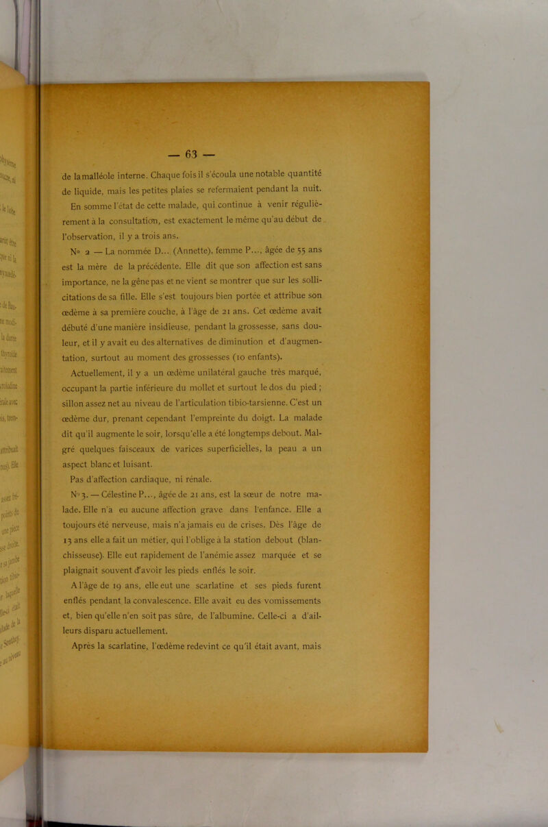 f de lamalléole interne. Chaque fois il s’écoula une notable quantité de liquide, mais les petites plaies se refermaient pendant la nuit. En somme l’état de cette malade, qui continue à venir réguliè- rement à la consultation, est exactement le même qu’au début de l’observation, il y a trois ans. N® 2 — La nommée D... (Annette), femme P..., âgée de 55 ans est la mère de la précédente. Elle dit que son affection est sans importance, ne la gêne pas et ne vient se montrer que sur les solli- citations de sa fille. Elle s’est toujours bien portée et attribue son œdème à sa première couche, à l’âge de 21 ans. Cet œdème avait débuté d’une manière insidieuse, pendant la grossesse, sans dou- leur, et il y avait eu des alternatives de diminution et d’augmen- tation, surtout au moment des grossesses (10 enfants). Actuellement, il y a un œdème unilatéral gauche très marqué, occupant la partie inférieure du mollet et surtout le dos du pied ; sillon assez net au niveau de l’articulation tibio-tarsienne. C’est un œdème dur, prenant cependant l’empreinte du doigt. La malade dit qu’il augmente le soir, lorsqu’elle a été longtemps debout. Mal- gré quelques faisceaux de varices superficielles, la peau a un aspect blanc et luisant. Pas d’affection cardiaque, ni rénale. N'3. — Célestine P..., âgée de 21 ans, est la sœur de notre ma- lade. Elle n’à eu aucune affection grave dans l’enfance. Elle a toujours été nerveuse, mais n’a jamais eu de crises. Dès l’âge de 13 ans elle a fait un métier, qui l’oblige à la station debout (blan- chisseuse). Elle eut rapidement de l’anémie assez marquée et se plaignait souvent d’avoir les pieds enflés le soir. A l’âge de 19 ans, elle eut une scarlatine et ses pieds furent enflés pendant la convalescence. Elle avait eu des vomissements et, bien qu’elle n’en soit pas sûre, de l’albumine. Celle-ci a d’ail- leurs disparu actuellement. Après la scarlatine, l’œdème redevint ce qu'il était avant, mais