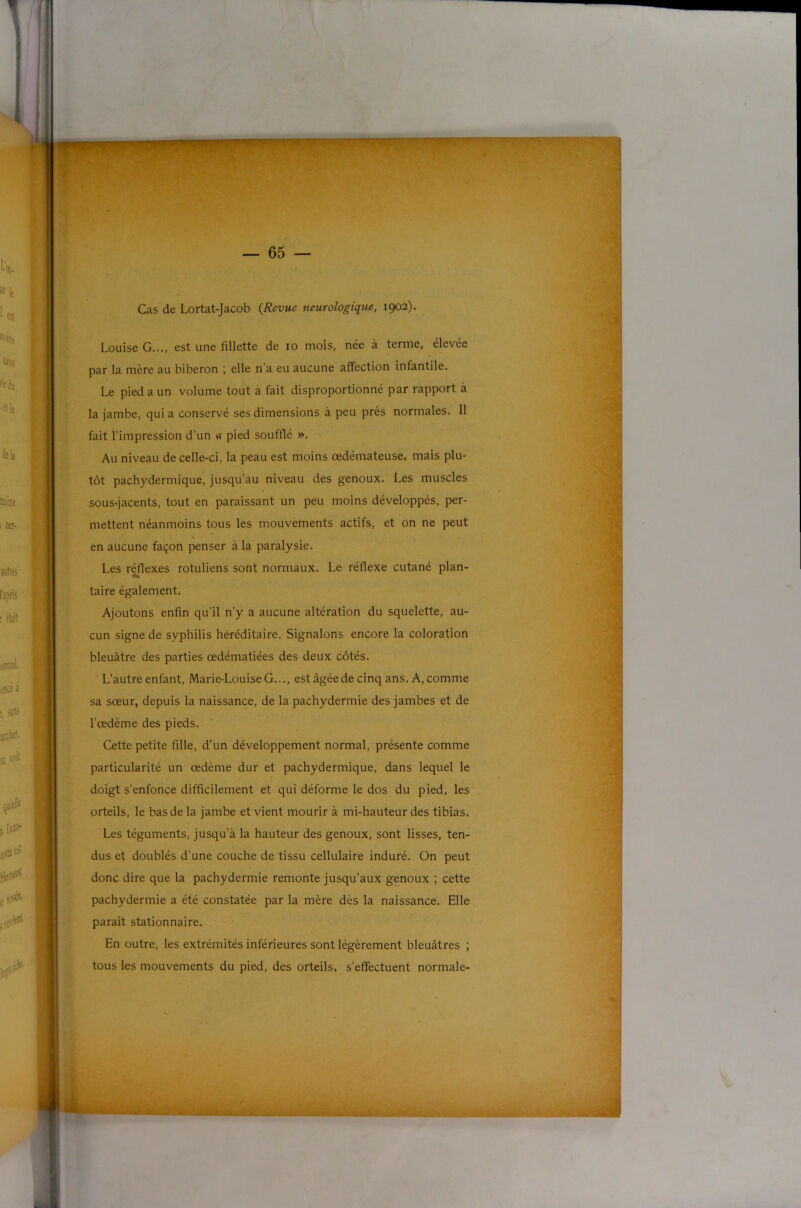 Cas de Lortat-Jacob {Revue neurologique, 1902). Louise G..., est une fillette de 10 mois, née à terme, élevée par la mère au biberon ; elle n’a eu aucune affection infantile. Le pied a un volume tout à fait disproportionné par rapport à la jambe, quia conservé ses dimensions à peu près normales. 11 fait l’impression d’un « pied soufflé ». Au niveau de celle-ci, la peau est moins œdémateuse, mais plu- tôt pachydermique, jusqu’au niveau des genoux. Les muscles sous-jacents, tout en paraissant un peu moins développés, per- mettent néanmoins tous les mouvements actifs, et on ne peut \ en aucune façon penser à la paralysie. Les réflexes rotuliens sont normaux. Le réflexe cutané plan- taire également. Ajoutons enfin qu’il n’y a aucune altération du squelette, au- cun signe de syphilis héréditaire. Signalons encore la coloration bleuâtre des parties œdématiées des deux côtés. L’autre enfant, Marie-Louise G..., est âgée de cinq ans. A, comme sa sœur, depuis la naissance, de la pachydermie des jambes et de l’œdème des pieds. Cette petite fille, d’un développement normal, présente comme particularité un œdème dur et pachydermique, dans lequel le doigt s’enfonce difficilement et qui déforme le dos du pied, les orteils, le bas de la jambe et vient mourir à mi-hauteur des tibias. Les téguments, jusqu’à la hauteur des genoux, sont lisses, ten- dus et doublés d’une couche de tissu cellulaire induré. On peut donc dire que la pachydermie remonte jusqu’aux genoux ; cette pachydermie a été constatée par la mère dès la naissance. Elle paraît stationnaire. En outre, les extrémités inférieures sont légèrement bleuâtres ; tous les mouvements du pied, des orteils, s’effectuent normale-