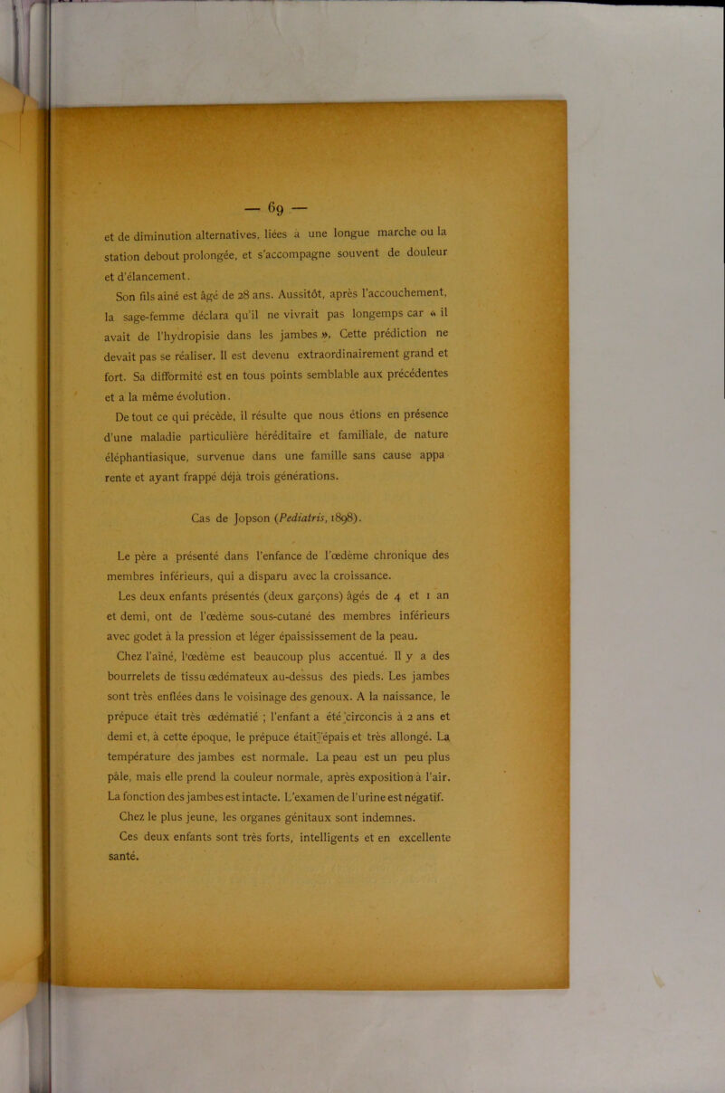 et de diminution alternatives, liées à une longue marche ou la station debout prolongée, et s'accompagne souvent de douleur et d’élancement. Son fils aîné est âgé de 28 ans. Aussitôt, après l’accouchement, la sage-femme déclara qu’il ne vivrait pas longemps car <s il avait de l’hydropisie dans les jambes », Cette prédiction ne devait pas se réaliser. 11 est devenu extraordinairement grand et fort. Sa difformité est en tous points semblable aux précédentes et a la même évolution. De tout ce qui précède, il résulte que nous étions en présence d’une maladie particulière héréditaire et familiale, de nature éléphantiasique, survenue dans une famille sans cause appa rente et ayant frappé déjà trois générations. Cas de jopson {Pediatris, 1898). f Le père a présenté dans l’enfance de l’œdème chronique des membres inférieurs, qui a disparu avec la croissance. Les deux enfants présentés (deux garçons) âgés de 4 et i an et demi, ont de l’œdème sous-cutané des membres inférieurs avec godet à la pression et léger épaississement de la peau. Chez l’aîné, l’œdème est beaucoup plus accentué. Il y a des bourrelets de tissu œdémateux au-dessus des pieds. Les jambes sont très enflées dans le voisinage des genoux. A la naissance, le prépuce était très œdématié ; l’enfant a étéjcirconcis à 2 ans et demi et, à cette époque, le prépuce était]'épais et très allongé. La température des jambes est normale. La peau est un peu plus pâle, mais elle prend la couleur normale, après exposition à l’air. La fonction des jambes est intacte. L’examen de l’urine est négatif. Chez le plus jeune, les organes génitaux sont indemnes. Ces deux enfants sont très forts, intelligents et en excellente santé.