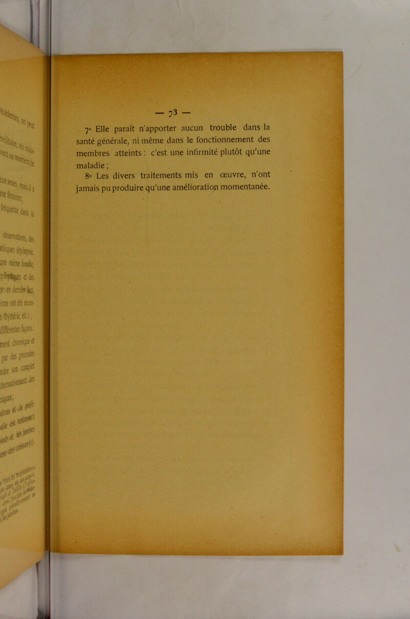 7» Elle paraît n’apporter aucun trouble dans la santé générale, ni même dans le fonctionnement des membres atteints ; c’est une infirmité plutôt qu’une maladie ; 8° Les divers traitements mis en œuvre, n’ont jamais pu produire qu’une amélioration momentanée. ■ “'J J /