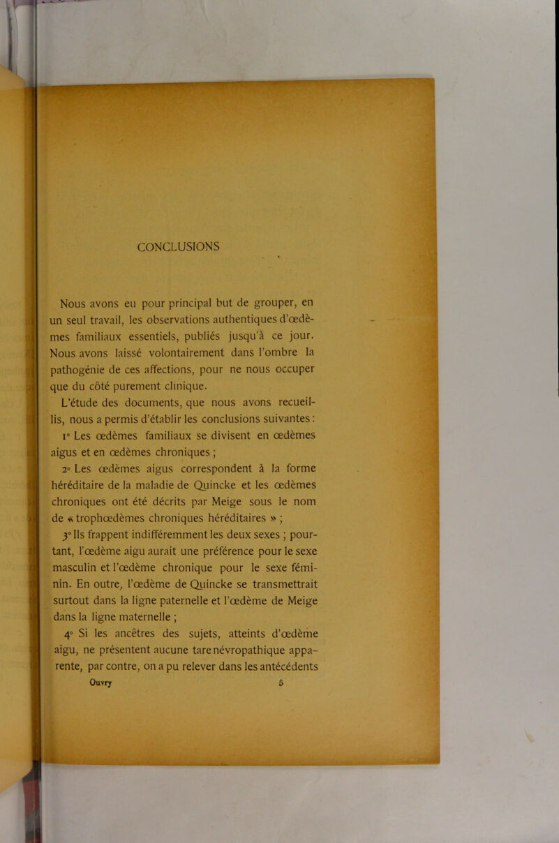 ' ' i CONCLUSIONS Nous avons eu pour principal but de grouper, en un seul travail, les observations authentiques d’œdè- mes familiaux essentiels, publiés jusqu’à ce jour. Nous avons laissé volontairement dans l’ombre la pathogénie de ces affections, pour ne nous occuper que du côté purement clinique. L’étude des documents, que nous avons recueil- lis, nous a permis d’établir les conclusions suivantes : r Les œdèmes familiaux se divisent en œdèmes aigus et en œdèmes chroniques ; 2° Les œdèmes aigus correspondent à la forme héréditaire de la maladie de Quincke et les œdèmes chroniques ont été décrits par Meige sous le nom de « trophœdèmes chroniques héréditaires » ; 3“ Ils frappent indifféremment les deux sexes ; pour- tant, l’œdème aigu aurait une préférence pour le sexe masculin et l’œdème chronique pour le sexe fémi- nin. En outre, l’œdème de Quincke se transmettrait surtout dans la ligne paternelle et l’œdème de Meige dans la ligne maternelle ; 4“ Si les ancêtres des sujets, atteints d’œdème aigu, ne présentent aucune tare névropathique appa- rente, par contre, on a pu relever dans les antécédents Ouvry 5 [ [ V