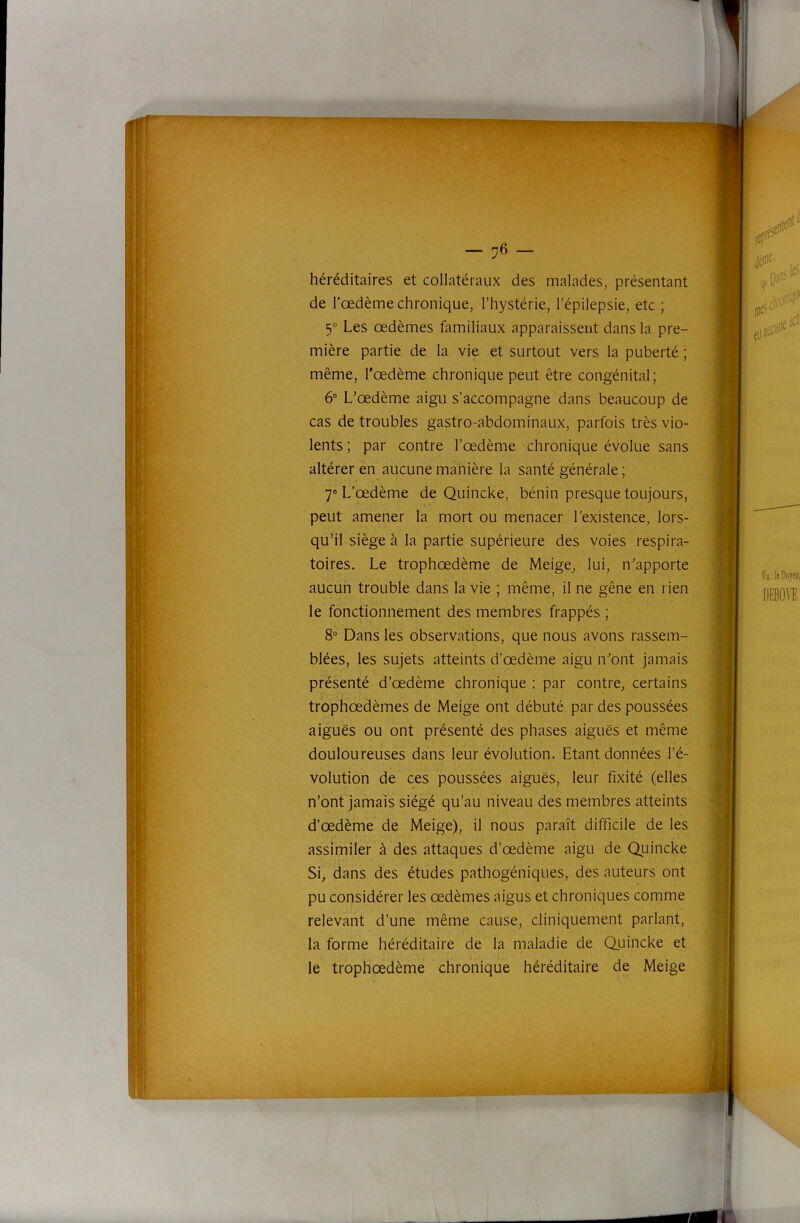 ffT- ; I . i i I -/ ••t f U' ) . I — ’J6 — héréditaires et collatéraux des malades, présentant de l’oedème chronique, l’hystérie, l’épilepsie, etc ; 5“ Les œdèmes familiaux apparaissent dans la pre- mière partie de la vie et surtout vers la puberté ; même, l'œdème chronique peut être congénital; 6° L’œdème aigu s’accompagne dans beaucoup de cas de troubles gastro-abdominaux, parfois très vio- lents ; par contre l’œdème chronique évolue sans altérer en aucune manière la santé générale ; 7“ L’œdème de Quincke, bénin presque toujours, peut amener la mort ou menacer l’existence, lors- qu’il siège à la partie supérieure des voies respira- toires. Le trophœdème de Meige, lui, n’apporte aucun trouble dans la vie ; même, il ne gêne en rien le fonctionnement des membres frappés ; 8“ Dans les observations, que nous avons rassem- blées, les sujets atteints d’œdème aigu n’ont jamais présenté d’œdème chronique : par contre, certains trbphœdèmes de Meige ont débuté par des poussées aiguës ou ont présenté des phases aiguës et même douloureuses dans leur évolution. Etant données l’é- volution de ces poussées aiguës, leur fixité (elles n’ont jamais siégé qu’au niveau des membres atteints d’œdème de Meige), il nous paraît difficile de les assimiler à des attaques d’œdème aigu de Quincke Si, dans des études pathogéniques, des auteurs ont pu considérer les œdèmes aigus et chroniques comme relevant d’une même cause, cliniquement parlant, la forme héréditaire de la maladie de Quincke et le trophœdème chronique héréditaire de Meige