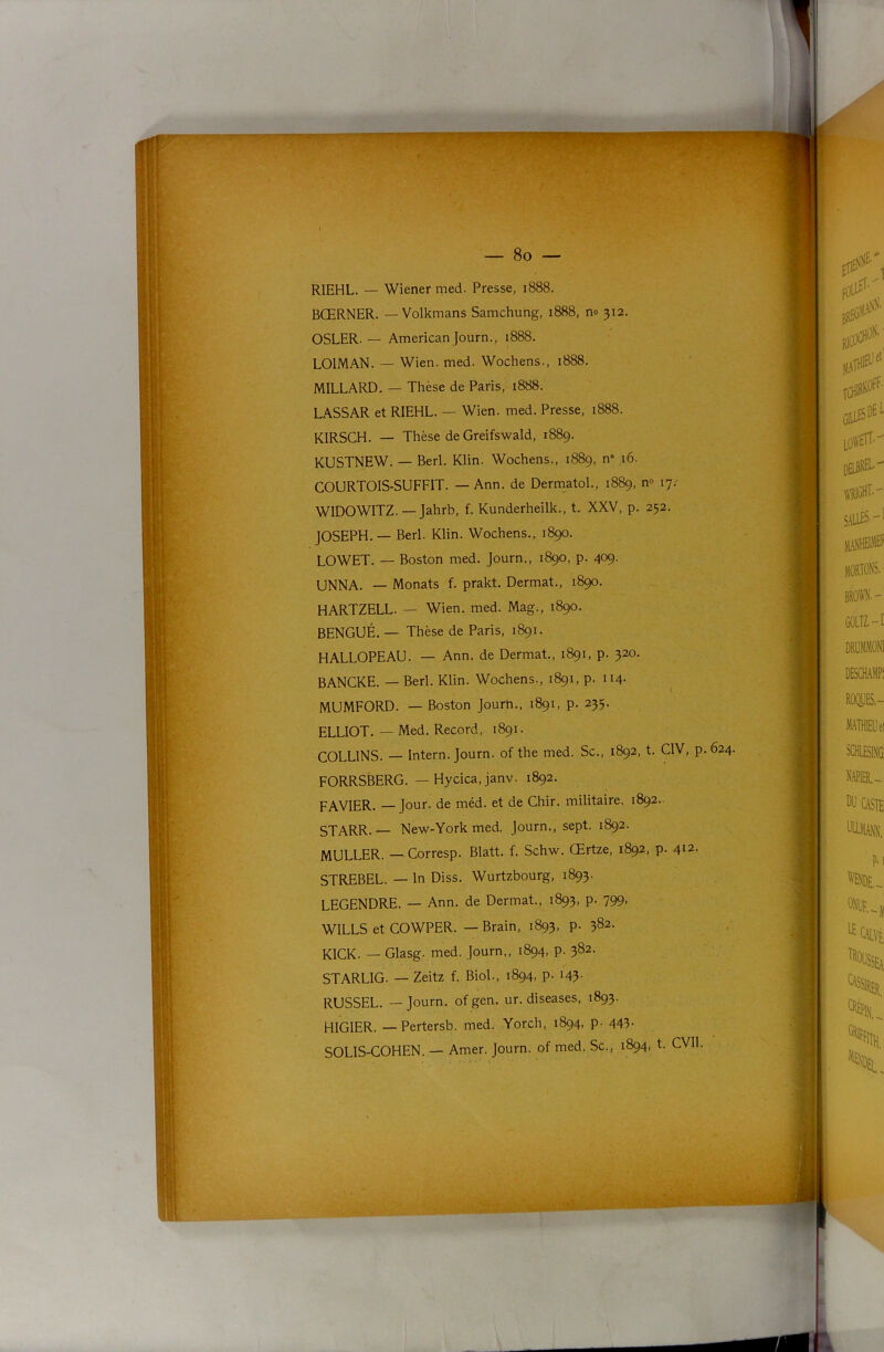 8o — RIEHL. — Wiener med. Presse, 1888. BŒRNER. — Volkmans Samchung, 1888, no 312. OSLER. — American Journ., 1888. LOIMAN. — Wien. med. Wochens., 1888. MILLARD. — Thèse de Paris, 1888. LASSAR et RIEHL. — Wien. med. Presse, 1888. KIRSCH. — Thèse de Greifswald, 1889. KUSTNEW. — Berl. Klin. Wochens., 1889, n” ,16. COURTOIS-SUFFIT. — Ann. de DermatoL, 1889, n» 17.' WIDOWITZ. — Jahrb, f. Kunderheilk., t. XXV, p. 252. JOSEPH. — Berl. Klin. Wochens., 1890. LOWET. — Boston med. Journ., 1890, p. 409. UNNA. — Monats f. prakt. Dermat., 1890. HARTZELL. — Wien. med. Mag., 1890. BENGUÉ. — Thèse de Paris, 1891. HALLOPEAU. — Ann. de Dermat., 1891, p. 320. BANCKE. — Berl. Klin. Wochens., 1891, p. n4- MUMFORD. — Boston Journ., 1891, p. 235. ELLIOT. — Med. Record, 1891. COLLINS. — Intern. Journ. of the med. Sc., 1892, t. CIV, p. 624. FORRSBERG. — Hycica, janv. 1892. FAVIER. —Jour, de méd. et de Chir. militaire. 1892.. STARR.— New-York med. Journ., sept. 1892. MULLER. —Corresp. Blatt. f. Schw. Œrtze, 1892, p. 4^2. STREBEL. — In Diss. Wurtzbourg, 1893. LEGENDRE. — Ann. de Dermat., 1893, p. 799, WILLS et COWPER. — Brain, 1893, p. 382. KICK. — Glasg. med. Journ., 1894, p. 382. STARLIG. — Zeitz f. Biol., 1894, p. i43- RUSSEL. — Journ. of gen. ur. diseases, 1893. HIGIER. — Pertersb. med. Yorch, 1894, p- 443- SOLIS-COHEN. — Amer. Journ. of med. Sc., 1894, t. CVIl.