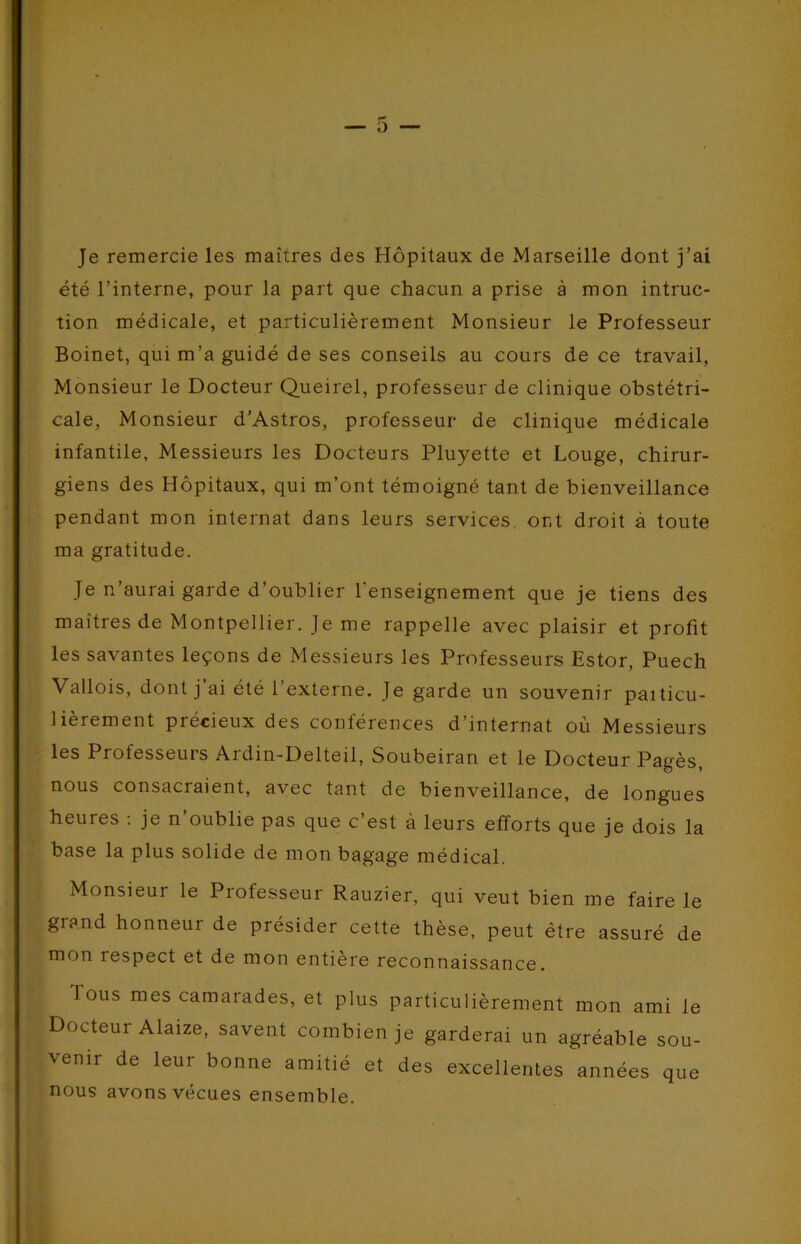 O Je remercie les maîtres des Hôpitaux de Marseille dont j’ai été l’interne, pour la part que chacun a prise à mon intruc- tion médicale, et particulièrement Monsieur le Professeur Boinet, qui m’a guidé de ses conseils au cours de ce travail. Monsieur le Docteur Queirel, professeur de clinique obstétri- cale, Monsieur d’Astros, professeur de clinique médicale infantile, Messieurs les Docteurs Pluyette et Louge, chirur- giens des Hôpitaux, qui m’ont témoigné tant de bienveillance pendant mon internat dans leurs services. or,t droit à toute ma gratitude. Je n’aurai garde d’oublier l’enseignement que je tiens des maîtres de Montpellier. Je me rappelle avec plaisir et profit les savantes leçons de Messieurs les Professeurs Estor, Puech Vallois, dont j’ai été l’externe. Je garde un souvenir paiticu- lièrement précieux des conférences d’internat où Messieurs les Professeurs Ardin-Delteil, Soubeiran et le Docteur Pagès, nous consacraient, avec tant de bienveillance, de longues heures ; je n’oublie pas que c’est à leurs efforts que je dois la base la plus solide de mon bagage médical. Monsieur le Professeur Rauzier, qui veut bien me faire le grand honneur de présider cette thèse, peut être assuré de mon respect et de mon entière reconnaissance. Tous mes camarades, et plus particulièrement mon ami le Docteur Alaize, savent combien je garderai un agréable sou- venir de leur bonne amitié et des excellentes années que nous avons vécues ensemble.