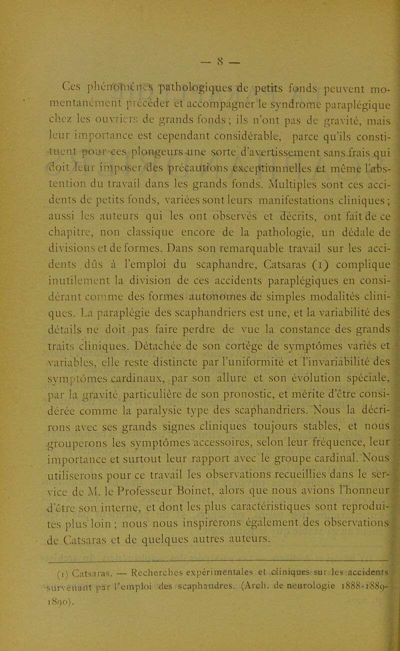 (X'S phcnoliKires pathologiques de petits fonds peuvent mo- mentanément précéder et accompagner le syndrome paraplégique chez les ouvriers de grands fonds ; ils n’ont pas de gravité, mais leur importance est cependant considérable, parce qu’ils consti- tuent î=rour ces plongeurs une sorte'd’avertissement sans frais qui doit leur imposer des précautions exceptionnelles et même l’abs- tention du travail dans les grands fonds. Multiples sont ces acci- i dents de petits fonds, variées sont leurs manifestations cliniques ; aussi les auteurs qui les ont observés et décrits, ont fait de ce •: chapitre, non classique encore de la pathologie, un dédale de , divisions et de formes. Dans son remarquable travail sur les acci- : dents dûs à l’emploi du scaphandre, Catsaras (i) complique ■■ inutilement la division de ces accidents paraplégiques en consi- . dérant comme des formes autonomes de simples modalités clini- • ques. La paraplégie des scaphandriers est une, et la variabilité des détails ne doit pas faire perdre de vue la constance des grands traits cliniques. Détachée de son cortège de symptômes variés et variables, elle reste distincte par l’uniformité et l’invariabilité des symptômes cardinaux, par son allure et son évolution spéciale, par la gravité particulière de son pronostic, et mérite d’être consi- dérée comme la paralysie type des scaphandriers. Nous la décri- ■ rons avec ses grands signes cliniques toujours stables, et nous grouperons les symptômes accessoires, selon leur fréquence, leur : importance et surtout leur rapport avec le groupe cardinal. Nous utiliserons pour ce travail les observations recueillies dans le ser- vice de M. le Professeur Boinet, alors que nous avions l’honneur ■ d’être son interne, et dont les plus caractéristiques sont reprodui- tes plus loin; nous nous inspirerons également des observations de Catsaras et de quelques autres auteurs. (i) Catsaras. — Recherches expérimentales et ûliniq.ues-sur les accidents survenant par l’emploi des scaphandres. (.\rch. de neurologie 1888-1889- 1890).