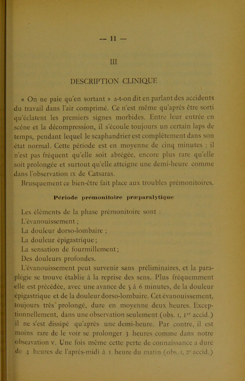 III DESCRIPTION CLINiaUE « On ne paie qu’en sortant » a-t-on dit en parlant des accidents du travail dans l’air comprimé. Ce n’est même qu’après être sorti qu’éclatent les premiers signes morbides. Entre leur entrée en scène et la décompression, il s’écoule toujours un certain laps de temps, pendant lequel le scaphandrier est complètement dans son état normal. Cette période est en moyenne de cinq minutes : il n’est pas fréquent qu’elle soit abrégée, encore plus rare qu’elle soit prolongée et surtout qu’elle atteigne une demi-heure comme dans l’observation ix de Catsaras. Brusquement ce bien-être fait place aux troubles prémonitoires. Période prémonitoire præparalyti(|ue Les éléments de la phase prémonitoire sont ; L’évanouissement ; La douleur dorso-lombaire ; La douleur épigastrique ; La sensation de fourmillement; Des douleurs profondes. L’évanouissement peut survenir sans préliminaires, et la para- plégie se trouve établie à la reprise des sens. Plus fréquemment elle est précédée, avec une avance de 5 à 6 minutes, de la douleur épigastrique et de la douleur dorso-lombaire. Cet évanouissement, toujours très* prolongé, dure en moyenne deux heures. Excep- tionnellement, dans une observation seulement (obs. i, i^accid.) il ne s’est dissipé qu’après une demi-heure. Par contre, il est moins rare de le voir se prolonger 3 heures comme dans notre ob.sejvation v. Une fois même cette perte de connaissance a duré de 4 heures de l’après-midi à i heure du matin (obs. i, 2^'accid.)