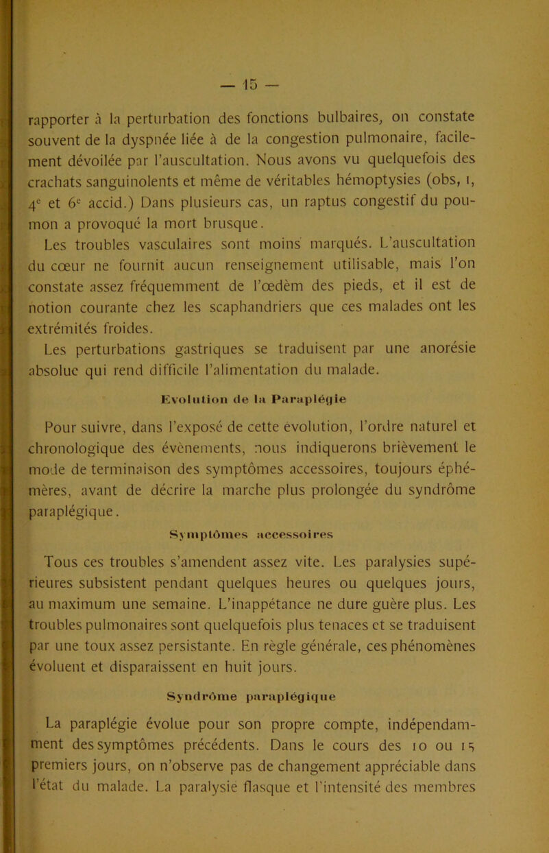 rapporter à la perturbation des fonctions bulbaires^ on constate souvent de la dyspnée liée à de la congestion pulmonaire, facile- ment dévoilée par l’auscultation. Nous avons vu quelquefois des crachats sanguinolents et même de véritables hémoptysies (obs, i, 4® et 6*= accid.) Dans plusieurs cas, un raptus congestif du pou- mon a provoque la mort brusque. Les troubles vasculaires sont moins marqués. L’auscultation du cœur ne fournit aucun renseignement utilisable, mais l’on constate assez fréquemment de l’œdèm des pieds, et il est de notion courante chez les scaphandriers que ces malades ont les extrémités froides. Les perturbations gastriques se traduisent par une anorésie absolue qui rend difficile l’alimentation du malade. Evolution (le la Paraplét|ie Pour suivre, dans l’exposé de cette évolution, l’ordre naturel et chronologique des évènements, nous indiquerons brièvement le mode de terminaison des symptômes accessoires, toujours éphé- mères, avant de décrire la marche plus prolongée du syndrome paraplégique. Symptômes accessoires Tous ces troubles s’amendent assez vite. Les paralysies supé- rieures subsistent pendant quelques heures ou quelques jours, au maximum une semaine. L’inappétance ne dure guère plus. Les troubles pulmonaires sont quelquefois plus tenaces et se traduisent par une toux assez persistante. En règle générale, ces phénomènes évoluent et disparaissent en huit jours. s> n(Ii*(»me parapIég i(j iie La paraplégie évolue pour son propre compte, indépendam- ment des symptômes précédents. Dans le cours des lo ou is premiers jours, on n’observe pas de changement appréciable dans l’état du malade. La paralysie flasque et l’intensité des membres