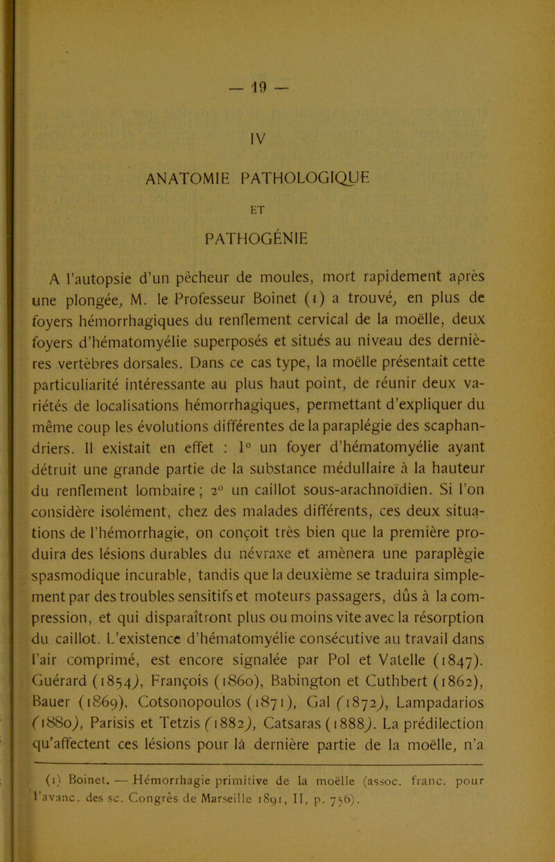 IV ANATOMIE PATHOLOGIQUE ET PATHOGÉNIE A l’autopsie d’un pêcheur de moules, mort rapidement après une plongée, M. le Professeur Boinet (i) a trouvé, en plus de foyers hémorrhagiques du renflement cervical de la moelle, deux foyers d’hématomyélie superposés et situés au niveau des derniè- res vertèbres dorsales. Dans ce cas type, la moelle présentait cette particuliarité intéressante au plus haut point, de réunir deux va- riétés de localisations hémorrhagiques, permettant d’expliquer du même coup les évolutions différentes de la paraplégie des scaphan- driers. 11 existait en effet : 1° un foyer d’hématomyélie ayant détruit une grande partie de la substance médullaire à la hauteur du renflement lombaire; 2“ un caillot sous-arachnoïdien. Si l’on considère isolément, chez des malades différents, ces deux situa- tions de l’hémorrhagie, on conçoit très bien que la première pro- duira des lésions durables du névraxe et amènera une paraplégie spasmodique incurable, tandis que la deuxième se traduira simple- ment par des troubles sensitifs et moteurs passagers, dûs à la com- pression, et qui disparaîtront plus ou moins vite avec la résorption du caillot. L’existence d’hématomyélie consécutive au travail dans l’air comprimé, est encore signalée par Pol et Valelle (1847). Guérard (1854J, François (1860), Babington et Cuthbert (1862), Bauer (1869), Cotsonopoulos ( 1871 ), Gal('i872j, Lampadarios Q88oj, Parisis et Tetzis f 1882J, Catsaras ( 1888Q La prédilection qu’affectent ces lésions pour là dernière partie de la moelle, n’a (1) Boinet. — Hémorrhagie primitive de la moëlle (assoc, franc, pour l’avanc. des sc. Congrès de Marseille i8gi, II, p. yV’)-