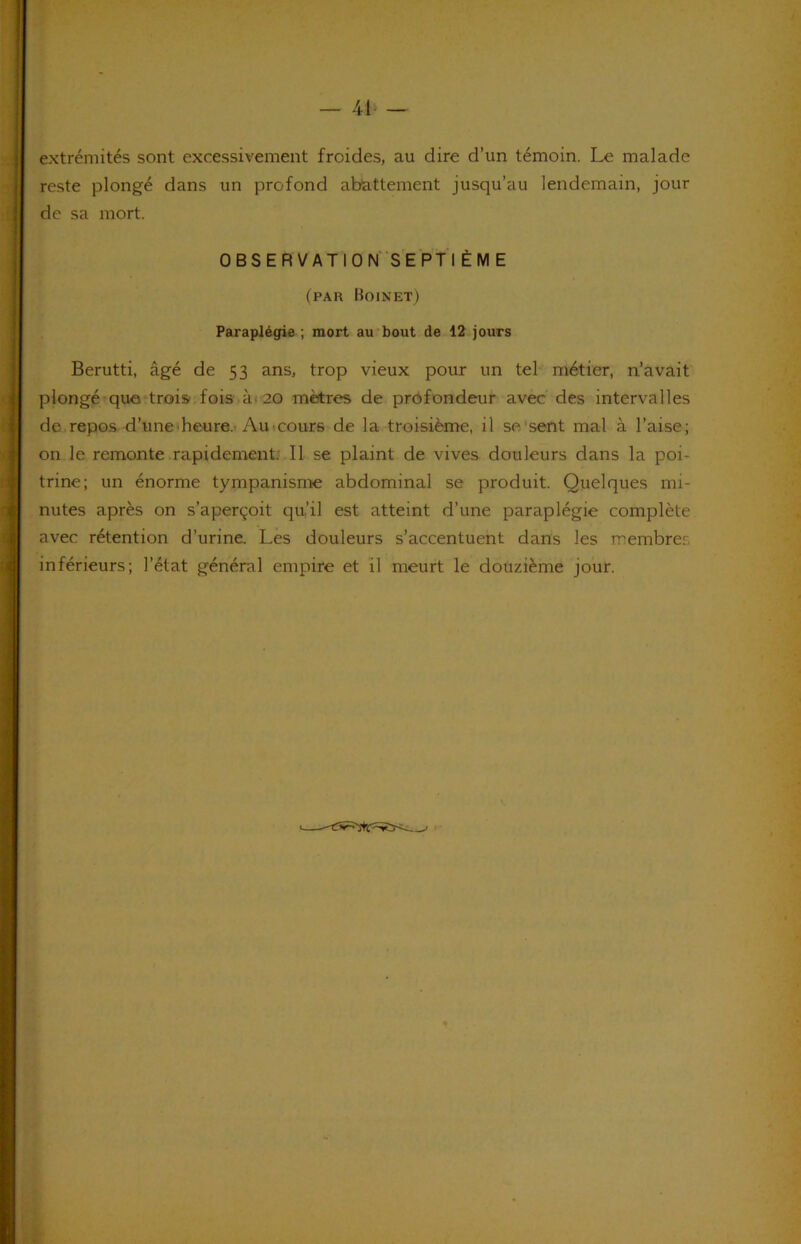41‘ — extrémités sont excessivement froides, au dire d’un témoin. Le malade reste plongé dans un profond abattement jusqu’au lendemain, jour de sa mort. OBSERVATlON SEPfl ÈM E (par Hoinet) Paraplégie ; mort au bout de 12 jours Berutti, âgé de 53 ans, trop vieux pour un tel métier, n’avait plongé que‘trois, fois à( 20 mètres de profondeur avec des intervalles de repos d’une'heure.* Au t cours de la troisième, il se‘sent mal à l’aise; on le remonte rapidement. Il se plaint de vives douleurs dans la poi- trine; un énorme tympanisme abdominal se produit. Quelques mi- nutes après on s’aperçoit qu’il est atteint d’une paraplégie complète avec rétention d’urine. Lès douleurs s’accentuent dans les membres inférieurs; l’état général empire et il meurt le douzième jour.