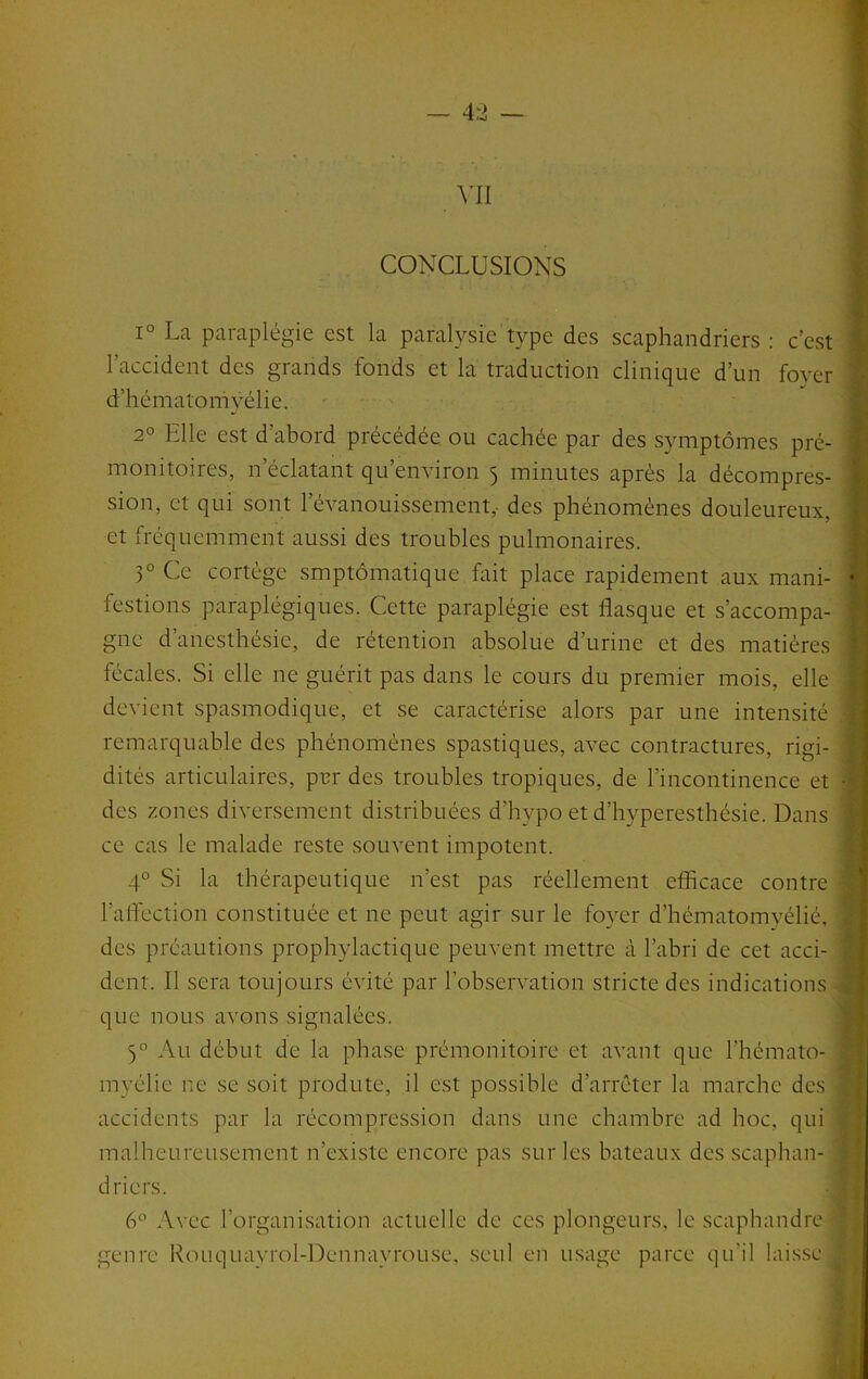 — 4:2 — \’I1 CONCLUSIONS 1° La paraplégie est la paralysie type des scaphandriers : c’est l’accident des grands fonds et la traduction clinique d’un foyer d’hématomyélie. 2° Elle est d’abord précédée ou cachée par des symptômes pré- monitoires, n’éclatant qu’environ 5 minutes après la décompres- sion, et qui sont l’évanouissement, des phénomènes douleureux, et fréquemment aussi des troubles pulmonaires. 3° Ce cortège smptômatique fait place rapidement aux mani- festions paraplégiques. Cette paraplégie est flasque et s’accompa- gne d’anesthésie, de rétention absolue d’urine et des matières fécales. Si elle ne guérit pas dans le cours du premier mois, elle devient spasmodique, et se caractérise alors par une intensité remarquable des phénomènes spastiques, avec contractures, rigi- dités articulaires, pvr des troubles tropiques, de l’incontinence et des zones diversement distribuées d’hypo et d’hyperesthésie. Dans ce cas le malade reste souvent impotent. 4° Si la thérapeutique n’est pas réellement efficace contre l’afl'cction constituée et ne peut agir sur le fo}Tr d’hématomyélié, des préautions prophylactique peuvent mettre à l’abri de cet acci- dent. Il sera toujours évité par l’observation stricte des indications . que nous avons signalées. 5° Au début de la phase prémonitoire et avant que l’hémato- myélie ne se soit produte, il est possible d’arrêter la marche des accidents par la récompression dans une chambre ad hoc, qui malheureusement n’existe encore pas sur les bateaux des scaphan- * driers. ■■ 6‘’ Avec l’organisation actuelle de ces plongeurs, le scaphandre • genre Rouquavrol-Dennayrouse, seul en usage parce qu’il laisse .