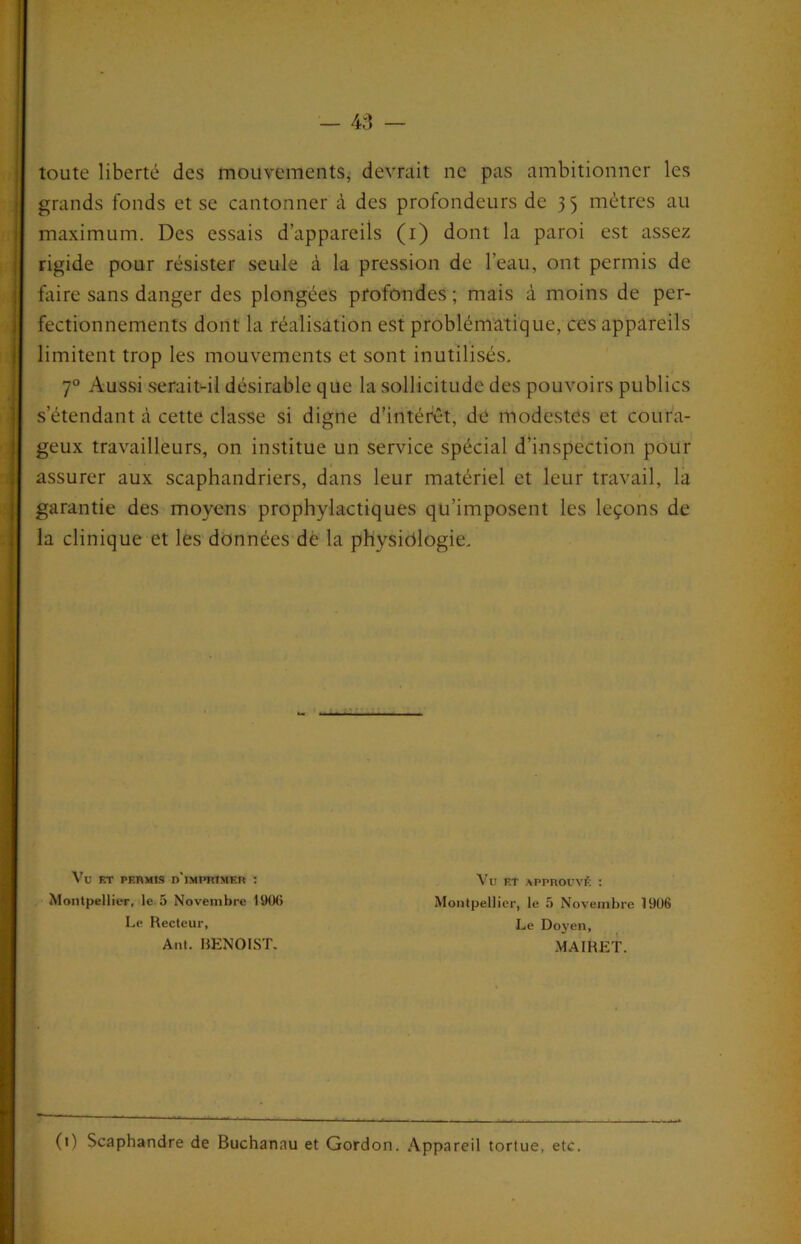 toute liberté des mouvements, devrait ne pas ambitionner les grands fonds et se cantonner à des profondeurs de 35 mètres au maximum. Des essais d’appareils (i) dont la paroi est assez rigide pour résister seule à la pression de l’eau, ont permis de faire sans danger des plongées profondes ; mais à moins de per- fectionnements dont la réalisation est problématique, ces appareils limitent trop les mouvements et sont inutilisés. 7° Aussi seraiMl désirable que la sollicitude des pouvoirs publics s’étendant à cette classe si digne daiitérêt, de modestes et coura- geux travailleurs, on institue un service spécial d’inspection pour assurer aux scaphandriers, dans leur matériel et leur travail, là garantie des moyens prophylactiques qu’imposent les leçons de la clinique et les données de la physiologie. Vu ET PERMIS d'imprimer I Montpellier, le.5 Novembre ISKKi Le Recteur, Vu ET APPROUVÉ : Montpellier, le 5 Novembre 1906 Le Do J'en, Ant. RENOIST. MAIRET. (t) Scaphandre de Buchanau et Gordon. Appareil tortue, etc. «
