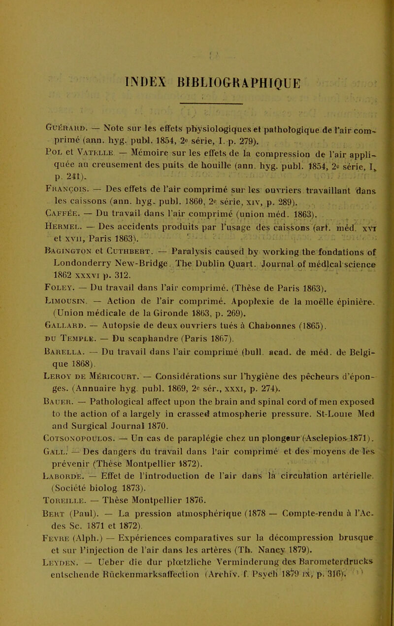 t ) INDEX BIBLIOGKAPHIQUE Gui^ftAU». — Note sur les effets physiologiques et pathologique de l’air com- primé (ann. hyg. puhl. 1854, 2» série, I. p. 279), PoL et Vatklle. — Mémoire sur les effets de la compression de l’air appli- quée au creusement des puits de houille (ann. hyg, publ. 1854, 2>! série, I» p. 241), ' Fhançois. — Des effets de l’air comprimé sur les ouvriers travaillant dans les caissons (ann. hyg, publ. 1860, 2*? série, xiv, p. 289). Gaffée. — Du travail dans l’air comprimé (union méd. 1863). . Hermel. — Des accidents produits par l’usage des caissons (art. liiéd. ' et XVII, Paris 1863). ' ‘ ^ , Bagington et Cuthbert. — Paralysis caused by working the fondations of Londonderry New-Bridge. Tlie Dublin Quart. Journal of médical science 1862 XXXVI p. 312. ’ . . - - Foley. — Du travail dans l’air comprimé. (Thèse de Paris 1863). Limousin. — Action de l’air comprimé. Apoplexie de la moelle épinière. (Union médicale de la Gironde 1863, p. 269). Gallard. — Autopsie de deux ouvriers tués à Chabonnes (1865). DU Temple. — Du scaphandre (Paris 1867). Barella. — Du travail dans l’air comprimé (bull, acad, de méd. de Belgi- que 1868). Leroy de Méricourt. — Considérations sur Thygiène des pêcheur.s d’épon- ges. (Annuaire hyg. publ. 1869, 2e sér., xxxi, p. 274). Bauer. — Pathological affect upon the brain and spinal cord of men exposed to the action of a largely in crassed atmospherie pressure. St-Louie Med and Surgical Journal 1870. COTSONOPOULOS. — Un cas de paraplégie chez un plongeur (Asclépios 1871). Gall.' — Des dangers du travail dans l’air comprimé et des moyens de lés prévenir (Thèse Montpellier 1872). Labord'e. — Effet de l’introduction de l’air dans là circulation artérielle. (Société biolog, 1873). Toreille. — Thèse Montpellier 1876. Bert (Paul). — La pression atmosphérique (1878 — Compte-rendu à l’Ac, des Sc. 1871 et 1872). Fevre (Alph.) — Expériences comparatives sur la décompression brusque, et sur l’injection de l’air dans les artères (Th. Nancy 1879). Leyden. — Ueber die dur plœtzliche Verminderung des Barometerdrucks entschende Büekenmarksaffection (Archiv. f. PsycH 18/9 ix, p. 316).