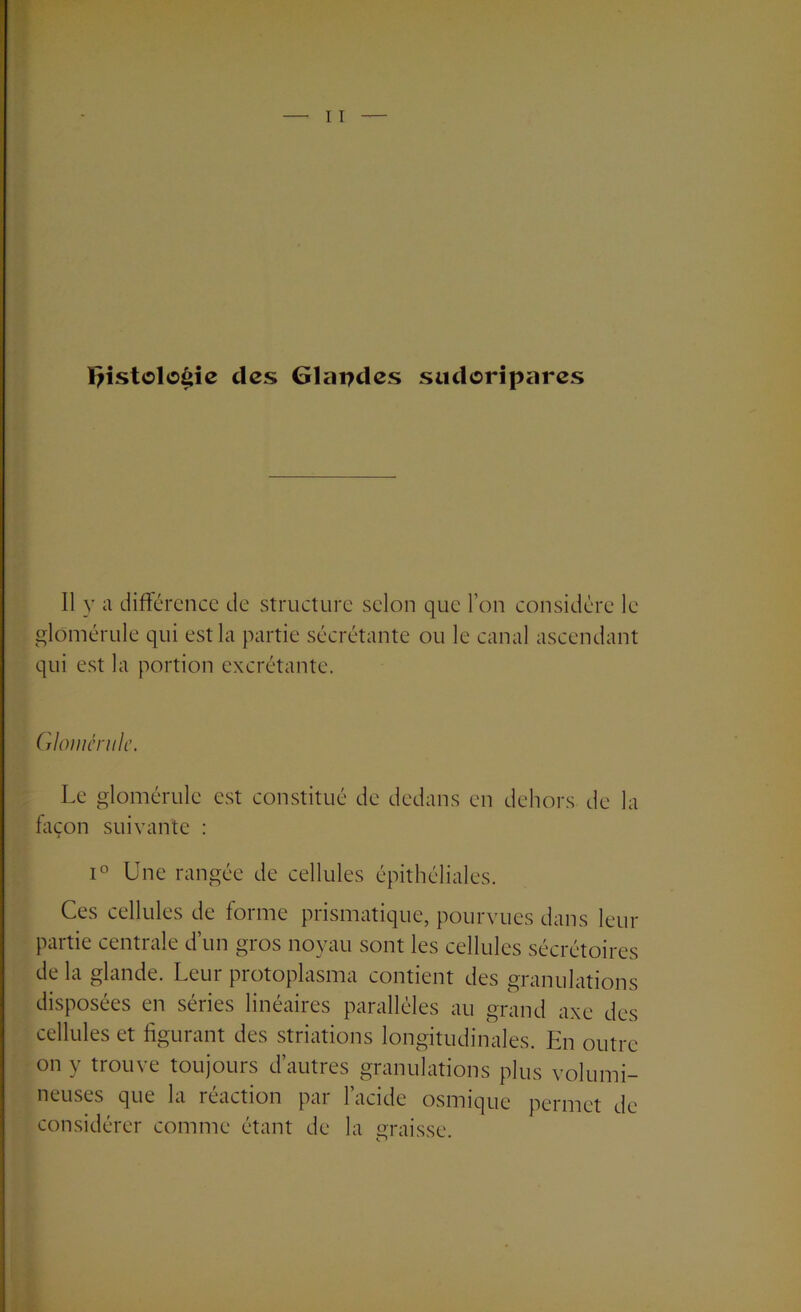 I;istolo£ie des Glapdes sudoripares 11 y a différence de structure selon que l’on considère le glomérule qui est la partie sécrétante ou le canal ascendant qui est la portion excrétante. Gloménilc. Le glomérule est constitué de dedans en dehors de la façon suivante : i° Une rangée de cellules épithéliales. Ces cellules de forme prismatique, pourvues dans leur partie centrale d’un gros noyau sont les cellules sécrétoires de la glande. Leur protoplasma contient des granulations disposées en séries linéaires parallèles au grand axe des cellules et figurant des striations longitudinales. En outre on y trouve toujours d’autres granulations plus volumi- neuses que la reaction par 1 acide osmique permet de considérer comme étant de la graisse.