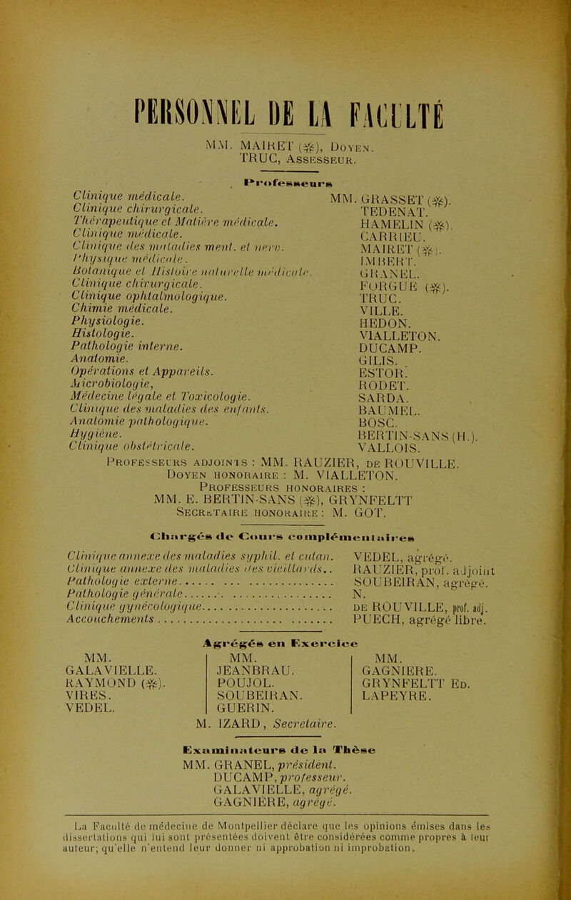 MM. MAI H ET (#), Doyen. TRUC, Assesseur. Clinique médicale. Clinique chirurgicale. Thérapeutique et Matière médicale. Clinique médicale. Clinique des maladies ment, et nerv. l’hysigne médicale. Botanique et Histoire naturelle médicale. Clinique chirurgicale. Clinique ophtalmologique. Chimie médicale. Physiologie. Histologie. Pathologie interne. Anatomie. Opérations et Appareils. Microbiologie, Médecine légale et Toxicologie. Clinique des maladies des enfants. Anatomie pathologique. Hygiène. Clinique obstétricale. MM. GRASSET (Yé). TEDENAT. HAMFJLIN (ft). CAR RI EU. MAI R ET («çj. IM HER T. G R AN EL. FORGUE (#). TRUC. VILLE. HEDON. V1ALLETON. DUCAMP. GILIS. ESTOR. RODET. SARDA. B AU M EL. BOSC. BERTIN-SANS (H.). VALLOIS. Professeurs adjoints: MM. RAUZIER, de ROUVILLE. Doyen honoraire : M. V1ALLETON. Professeurs honoraires : MM. E. BERTIN-SANS (#), GRYNFELTT Secrétaire honoraire : M. GOT. Chargés de Cours coiniiléineiUaires Clinique annexe des maladies syphil. et culan. VEDEL, agrégé. Clinique annexe des maladies aes vieillards.. RAUZIER^ prof, adjoint Pathologie externe SOUBEIRAN, agrégé. Pathologie générale • N. Clinique gynécologique de ROUVILLE, prof, adj. Accouchements PUECH, agrégé libre. MM. GAGNIERE. GRYNFELTT Ed. LAPEYRE. M. IZARD, Secrétaire. MM. GALAVIELLE. RAYMOND (#). VIRES. VEDEL. Agrégés en Exercin MM. JEANBRAU. POUJOL. SOUBEIRAN. GUERIN. Examinateurs de 1:> Thèse MM. GRANEL, président. DUCAMP, professeur. GALAVIELLE, agrégé. GAGNIÈRE, agrégé. La Faculté de médecine de Montpellier déclare que les opinions émises dans les dissertations qui lui sont présentées doivent être considérées coinmp propres à lem auteur; qu elle n'entend leur donner ni approbation ni improbation,