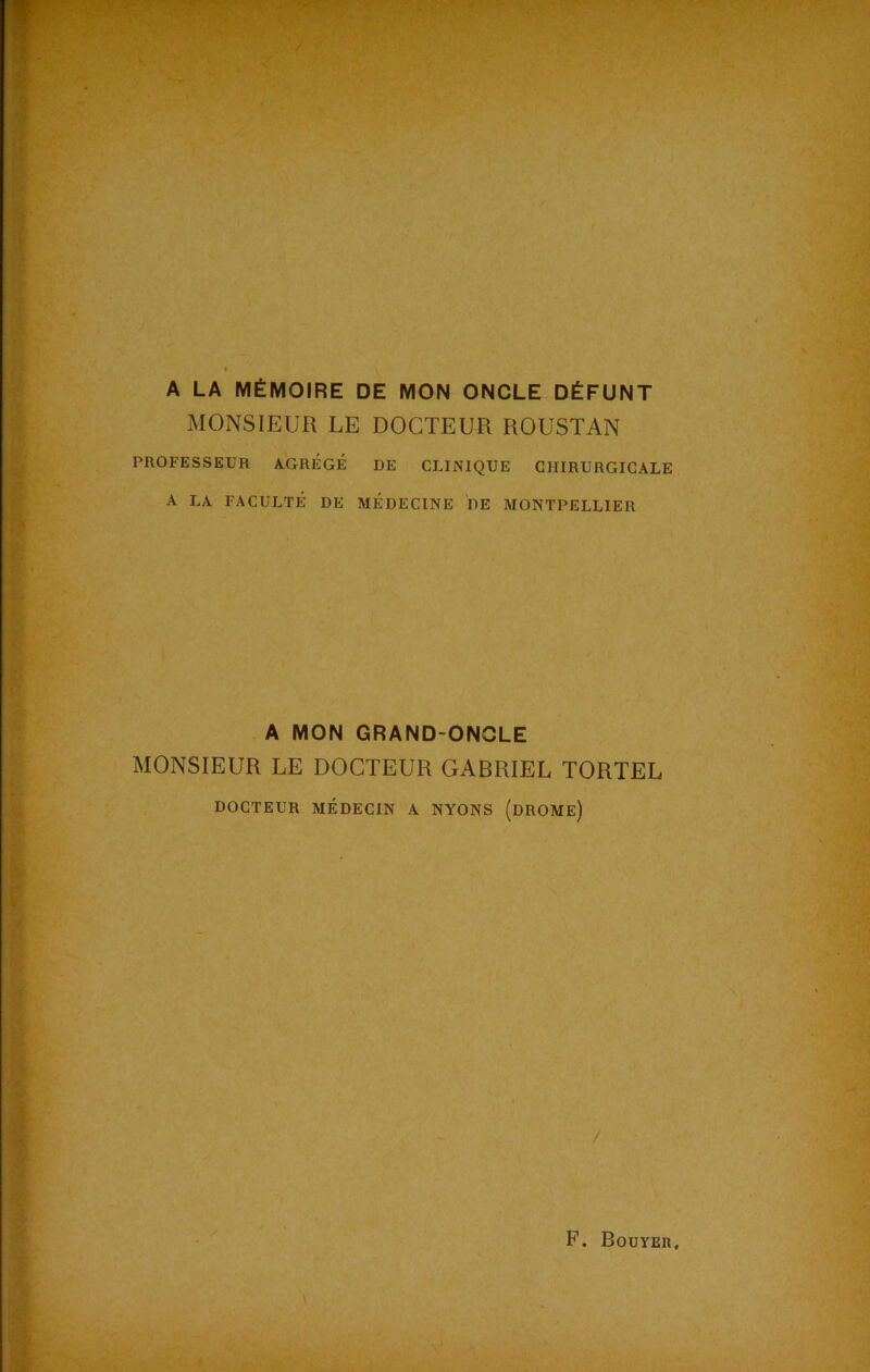 A LA MÉMOIRE DE MON ONCLE DÉFUNT MONSIEUR LE DOCTEUR ROUSTAN PROFESSEUR AGRÉGÉ DE CLINIQUE CHIRURGICALE A LA FACULTÉ DE MÉDECINE DE MONTPELLIER A MON GRAND-ONGLE MONSIEUR LE DOCTEUR GABRIEL TORTEL DOCTEUR MÉDECIN A NYONS (DROME) /