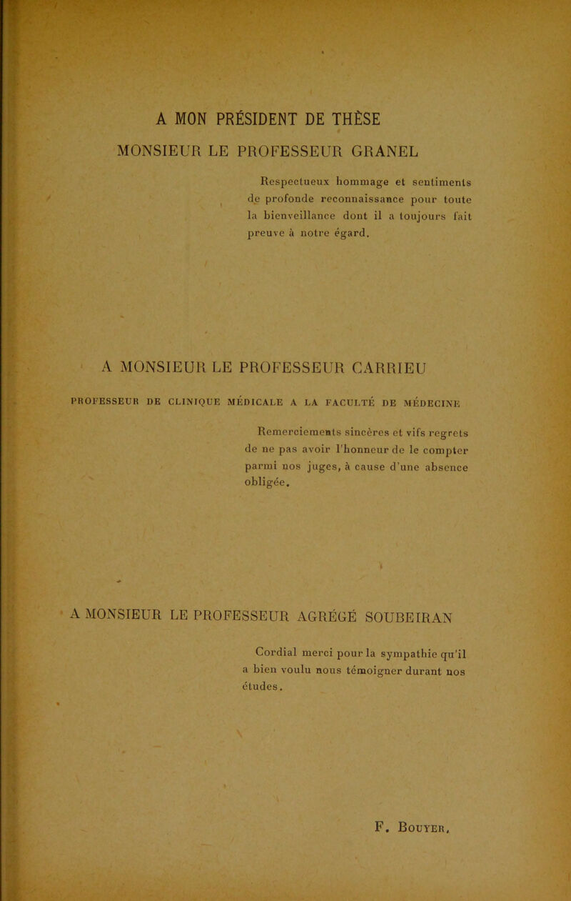A MON PRÉSIDENT DE THÈSE MONSIEUR LE PROFESSEUR GRANEL Respectueux hommage et sentiments de profonde reconnaissance pour toute la bienveillance dont il a toujours fait preuve à notre égard. A MONSIEUR LE PROFESSEUR GARRIEU PROFESSEUR DE CLINIQUE MEDICALE A LA FACULTÉ DE MEDECINE Remerciements sincères et vifs regrets de ne pas avoir l’honneur de le compter parmi nos juges, à cause d’une absence obligée. \ A MONSIEUR LE PROFESSEUR AGRÉGÉ SOUBEIRAN Cordial merci pour la sympathie qu’il a bien voulu nous témoigner durant nos études.