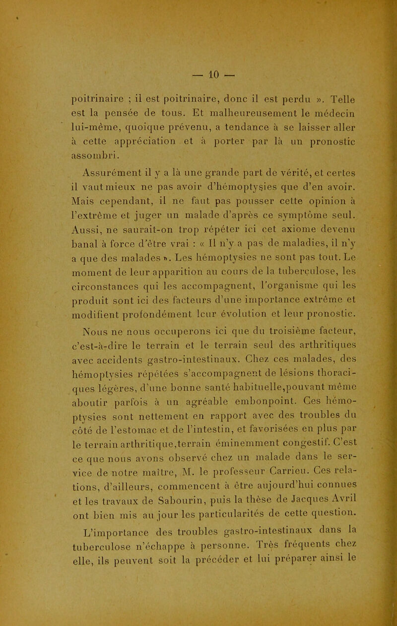 poitrinaire ; ii est poitrinaire, donc il est perdu ». Telle est la pensée de tous. Et malheureusement le médecin lui-même, quoique prévenu, a tendance à se laisser aller à cette appréciation et à porter par là un pronostic assombri. Assurément il y a là une grande part de vérité, et certes il vaut mieux ne pas avoir d’hémoptysies que d’en avoir. Mais cependant, il ne faut pas pousser cette opinion à l’extrême et juger un malade d’après ce symptôme seul. Aussi, ne saurait-on trop répéter ici cet axiome devenu banal à force d’être vrai : « Il n’y a pas de maladies, il n’y a que des malades ». Les hémoptysies ne sont pas tout. Le moment de leur apparition au cours de la tuberculose, les circonstances qui les accompagnent, l’organisme qui les produit sont ici des facteurs d’une importance extrême et modifient profondément leur évolution et leur pronostic. Nous ne nous occuperons ici que du troisième facteur, c’est-à-dire le terrain et le terrain seul des arthritiques avec accidents gastro-intestinaux. Chez ces malades, des hémoptysies répétées s’accompagnent de lésions thoraci- ques légères, d’une bonne santé habituelle,pouvant même aboutir parfois à un agréable embonpoint. Ces hémo- ptysies sont nettement en rapport avec des troubles du côté de l’estomac, et de l’intestin, et favorisées en plus par le terrain arthritique,terrain éminemment congestif. C’est ce que nous avons observé chez un malade dans le ser- vice de notre maître, M. le professeur Carrieu. Ces rela- tions, d’ailleurs, commencent a etre aujourd hui connues et les travaux de Sabourin, puis la thèse de Jacques Avril ont bien mis au jour les particularités de cette question. L’importance des troubles gastro-intestinaux dans la tuberculose n’échappe à personne. Très fréquents chez elle, ils peuvent soit la précéder et lui préparer ainsi le