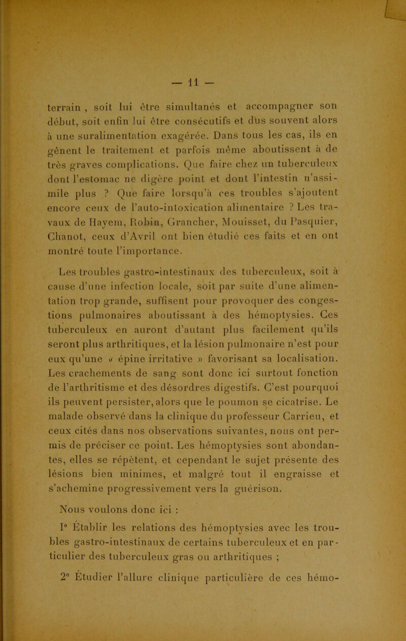 terrain , soit lui être simultanés et accompagner son début, soit enfin lui être consécutifs et dus souvent alors à une suralimentation exagérée. Dans tous les cas, ils en gênent le traitement et parfois même aboutissent à de très graves complications. Que faire chez un tuberculeux dont l’estomac ne digère point et dont l’intestin n’assi- mile plus ? Que faire lorsqu’à ces troubles s’ajoutent encore ceux de l’auto-intoxication alimentaire ? Les tra- vaux de Hayem, Robin, Grancher, Mouisset, du Pasquier, Clianot, ceux d’Avril ont bien étudié ces faits et en ont montré toute l’importance. Les troubles gastro-intestinaux des tuberculeux, soit à cause d’une infection locale, soit par suite d’une alimen- tation trop grande, suffisent pour provoquer des conges- tions pulmonaires aboutissant à des hémoptysies. Ces tuberculeux en auront d’autant plus facilement qu’ils seront plus arthritiques, et la lésion pulmonaire n’est pour eux qu’une « épine irritative » favorisant sa localisation. Les crachements de sang sont donc ici surtout fonction de l’arthritisme et des désordres digestifs. C’est pourquoi ils peuvent persister, alors que le poumon se cicatrise. Le malade observé dans la clinique du professeur Carrieu, et ceux cités dans nos observations suivantes, nous ont per- mis de préciser ce point. Les hémoptysies sont abondan- tes, elles se répètent, et cependant le sujet présente des lésions bien minimes, et malgré tout il engraisse et s’achemine progressivement vers la guérison. Nous voulons donc ici : 1° Établir les relations des hémoptysies avec les trou- bles gastro-intestinaux de certains tuberculeux et en par- ticulier des tuberculeux gras ou arthritiques ; 2° Etudier l’allure clinique particulière de ces hémo-