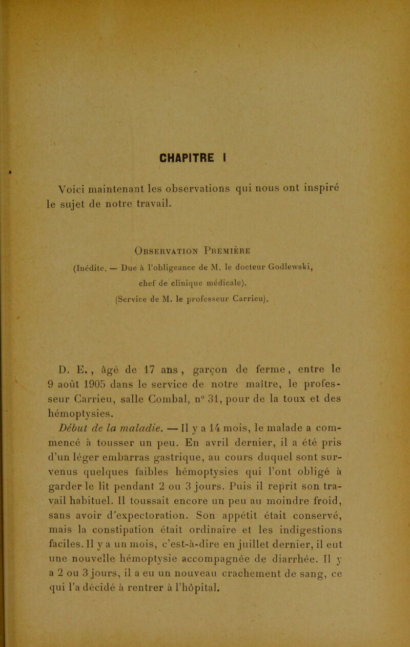 Voici maintenant les observations qui nous ont inspiré le sujet de notre travail. Observation Première (Inédite. — Due à l’obligeance de M. le docteur Godlewsld, chef de clinique médicale). (Service de M. le professeur Carrieu). D. E. , âgé de 17 ans, garçon de ferme, entre le 9 août 1905 dans le service de notre maître, le profes- seur Carrieu, salle Combal, n° 31, pour de la toux et des hémoptysies. Début cle la maladie. — Il y a 14 mois, le malade a com- mencé à tousser un peu. En avril dernier, il a été pris d’un léger embarras gastrique, au cours duquel sont sur- venus quelques faibles hémoptysies qui l’ont obligé à garder le lit pendant 2 ou 3 jours. Puis il reprit son tra- vail habituel. Il toussait encore un peu au moindre froid, sans avoir d’expectoration. Son appétit était conservé, mais la constipation était ordinaire et les indigestions faciles. Il y a un mois, c’est-à-dire en juillet dernier, il eut une nouvelle hémoptysie accompagnée de diarrhée. Il y a 2 ou 3 jours, il a eu un nouveau crachement de sang, ce qui l’a décidé à rentrer à l’hôpital.