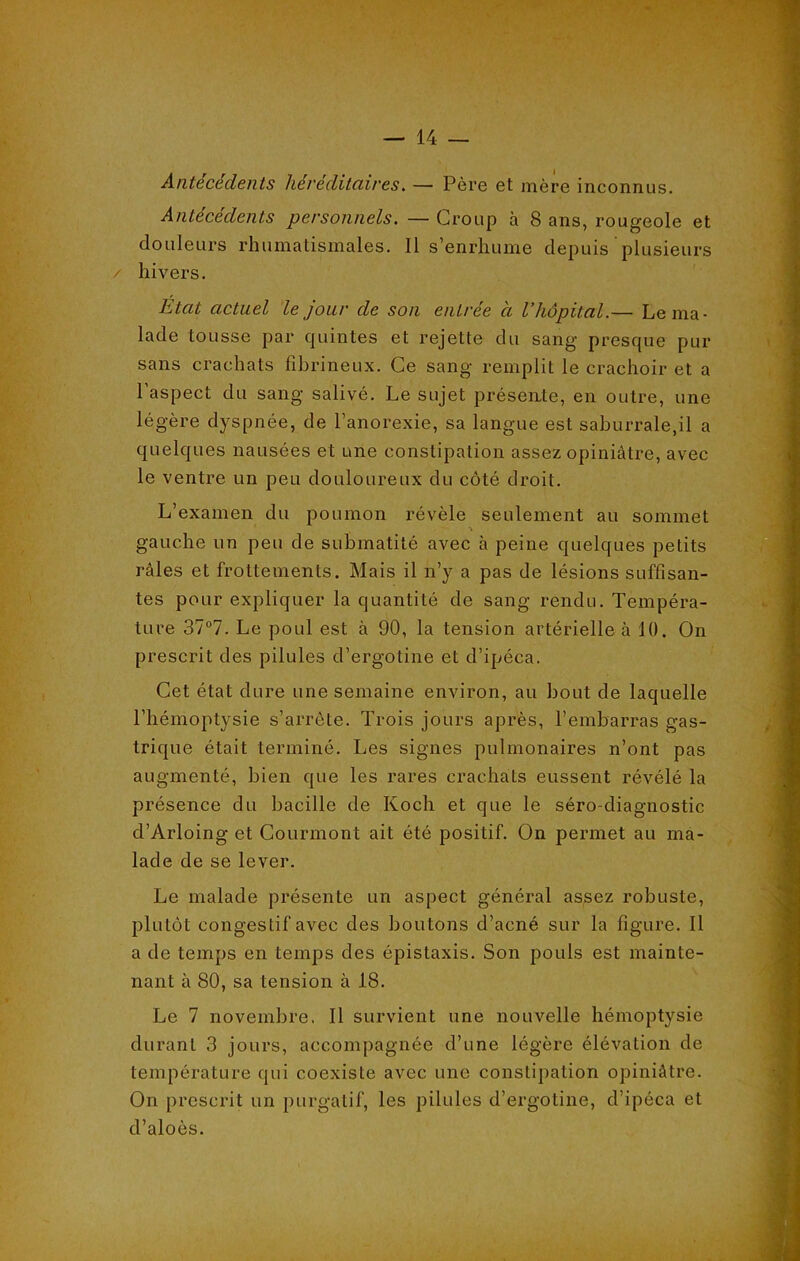 Antécédents héréditaires. — Père et mère inconnus. Antécédents personnels. — Group à 8 ans, rougeole et douleurs rhumatismales. Il s’enrhume depuis plusieurs / hivers. Etat actuel le jour de son entrée à l’hôpital.— Le ma- lade tousse par quintes et rejette du sang presque pur sans crachats fibrineux. Ce sang remplit le crachoir et a l’aspect du sang salivé. Le sujet présente, en outre, une légère dyspnée, de l’anorexie, sa langue est saburrale.il a quelques nausées et une constipation assez opiniâtre, avec le ventre un peu douloureux du côté droit. L’examen du poumon révèle seulement au sommet v % gauche un peu de submatité avec à peine quelques petits râles et frottements. Mais il n’y a pas de lésions suffisan- tes pour expliquer la quantité de sang rendu. Tempéra- ture 37°7. Le poul est à 90, la tension artérielle à 10. On prescrit des pilules d’ergotine et d’ipéca. Cet état dure une semaine environ, au bout de laquelle l’hémoptysie s’arrête. Trois jours après, l’embarras gas- trique était terminé. Les signes pulmonaires n’ont pas augmenté, bien que les rares crachats eussent révélé la présence du bacille de Koch et que le séro-diagnostic d’Arloing et Courmont ait été positif. On permet au ma- lade de se lever. Le malade présente un aspect général assez robuste, plutôt congestif avec des boutons d’acné sur la figure. Il a de temps en temps des épistaxis. Son pouls est mainte- nant à 80, sa tension à 18. Le 7 novembre. Il survient une nouvelle hémoptysie durant 3 jours, accompagnée d’une légère élévation de température qui coexiste avec une constipation opiniâtre. On prescrit un purgatif, les pilules d’ergotine, d’ipéca et d’aloès.