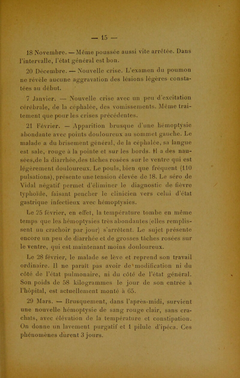 18 Novembre. —Môme poussée aussi vite arrêtée. Dans l’intervalle, l’état général est bon. 20 Décembre. — Nouvelle crise. L’examen du poumon ne révèle aucune aggravation des lésions légères consta- tées au début. 7 Janvier. — Nouvelle crise avec un peu d’excitation cérébrale, de la céphalée, des vomissements. Môme trai- tement que pour les crises précédentes. 21 Février. — Apparition brusque d'une hémoptysie abondante avec points douloureux au sommet gauche. Le malade a du brisement général, de la céphalée, sa langue est sale, rouge à la pointe et sur les bords. H a des nau- sées,de la diarrhée,des tâches rosées sur le ventre qui est légèrement douloureux. Le pouls, bien que fréquent (110 pulsations), présente une tension élevée de 18. Le séro de Vidal négatif permet d’éliminer le diagnostic de fièvre typhoïde, faisant pencher le clinicien vers celui d’état gastrique infectieux avec hémoptysies. Le 25 février, en effet, la température tombe en même temps que les hémoptysies très abondantes (elles remplis- sent un crachoir par jour) s’arrêtent. Le sujet présente encore un peu de diarrhée et de grosses tâches rosées sur le ventre, qui est maintenant moins douloureux. Le 28 février, le malade se lève et reprend son travail ordinaire. Il ne paraît pas avoir der modification ni du côté de l’état pulmonaire, ni du côté de l’état général. Son poids de 58 kilogrammes le jour de son entrée à l’hôpital, est actuellement monté à 65. 29 Mars. — Brusquement, dans l’après-midi, survient une nouvelle hémoptysie de sang rouge clair, sans cra- chats, avec élévation de la température et constipation. On donne un lavement purgatif et 1 pilule d’ipéca. Ces phénomènes durent 3 jours.