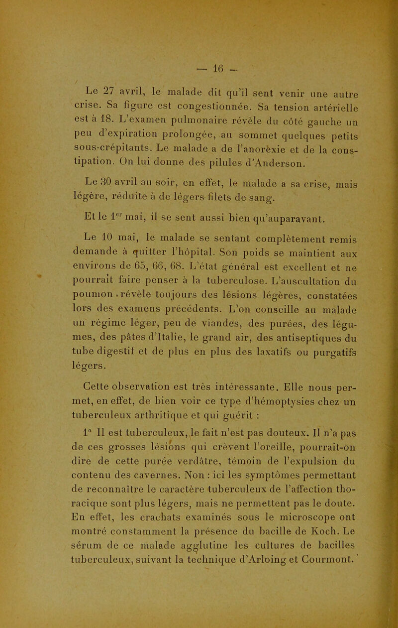 Le 27 avril, le malade dit qu’il sent venir une autre crise. Sa figure est congestionnée. Sa tension artérielle est à 18. L’examen pulmonaire révèle du côté gauche un peu d expiration prolongée, au sommet quelques petits sous-crépitants. Le malade a de l’anorèxie et de la cons- tipation. On lui donne des pilules d’Anderson. Le 30 avril au soir, en effet, le malade a sa crise, mais légère, réduite à de légers filets de sang. Et le 1U1 mai, il se sent aussi bien qu’auparavant. Le 10 mai, le malade se sentant complètement remis demande à quitter l’hôpital. Son poids se maintient aux environs de 65, 66, 68. L état général est excellent et ne pourrait faire penser à la tuberculose. L’auscultation du poumon . révèle toujours des lésions légères, constatées lors des examens précédents. L’on conseille au malade un régime léger, peu de viandes, des purées, des légu- mes, des pâtes d’Italie, le grand air, des antiseptiques du tube digestif et de plus en plus des laxatifs ou purgatifs légers. Cette observation est très intéressante. Elle nous per- met, en effet, de bien voir ce type d’hémoptysies chez un tuberculeux arthritique et qui guérit : 1° 11 est tuberculeux, le fait n’est pas douteux. Il n’a pas de ces grosses lésions qui crèvent l’oreille, pourrait-on dire de cette purée verdâtre, témoin de l’expulsion du contenu des cavernes. Non : ici les symptômes permettant de reconnaître le caractère tuberculeux de l’affection tho- racique sont plus légers, mais ne permettent pas le doute. En effet, les crachats examinés sous le microscope ont montré constamment la présence du bacille de Koch. Le sérum de ce malade agglutine les cultures de bacilles tuberculeux, suivant la technique d’Arloing et Courmont.