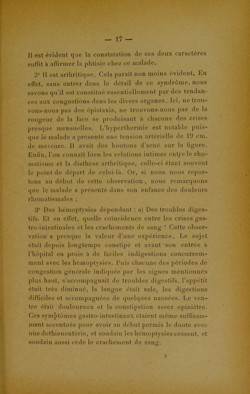 Il est évident que la constatation de ces deux caractères suffit à affirmer la phtisie chez ce malade. 2° Il est arthritique. Cela paraît non moins évident. En effet, sans entrer dans le détail de ce syndrome, nous savons qu’il est constitué essentiellement par des tendan- ces aux congestions dans les divers organes. Ici, ne trou- vons-nous pas des épistaxis, ne trouvons-nous pas de la rougeur de la face se produisant à chacune des crises presque mensuelles. L’hyperthermie est notable puis- que le malade a présenté une tension artérielle de 19 cm. de mercure. Il avait des boutons d’acné sur la figure. Enfin, l’on connaît bien les relations intimes entre le rhu- matisme et la diathèse arthritique, celle-ci étant souvent le point de départ de celui-là. Or, si nous nous repor- tons au début de cette observation , nous remarquons que le malade a présenté dans son enfance des douleurs rhumatismales ; 3° Des hémoptysies dépendant : a) Des troubles diges- tifs. Et en effet, quelle coïncidence entre les crises gas- tro-intestinales et les crachements de sang ! Cette obser- vation a presque la valeur d’une expérience. Le sujet était depuis longtemps constipé et avant son entrée à l’hôpital en proie à de faciles indigestions concurrem- ment avec les hémoptysies. Puis chacune des périodes de congestion générale indiquée par les signes mentionnés plus haut, s’accompagnait de troubles digestifs, l’appétit était très diminué, la langue était sale, les digestions difficiles et accompagnées de quelques nausées. Le ven- tre était douloureux et la constipation assez opiniâtre. Ces symptômes gastro-intestinaux étaient même suffisam- ment accentués pour avoir au début permis le doute avec une dothienentôrie, et soudain les hémoptysies cessent, et soudain aussi cède le crachement de sang;. o