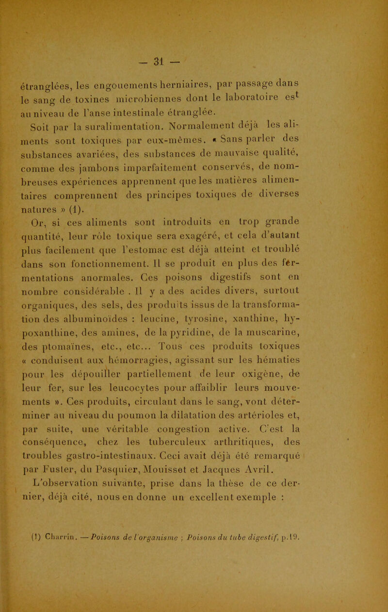 étranglées, les engouements herniaires, par passage dans le sang de toxines microbiennes dont le laboratoire est au niveau de l’anse intestinale étranglée. Soit par la suralimentation. Normalement déjà les ali- ments sont toxicpies par eux-mêmes. « Sans parler des substances avariées, des substances de mauvaise qualité, comme des jambons imparfaitement conservés, de nom- breuses expériences apprennent que les matières alimen- taires comprennent des principes toxiques de diverses natures » (1). Or, si ces aliments sont introduits en trop grande quantité, leur rôle toxique sera exagéré, et cela d’autant plus facilement que l’estomac est déjà atteint et troublé dans son fonctionnement. Il se produit en plus des fer- mentations anormales. Ces poisons digestifs sont en nombre considérable . Il y a des acides divers, surtout organiques, des sels, des produits issus de la transforma- tion des albuminoïdes : leucine, tyrosine, xanthine, hy- poxanthine, des amines, de la pyridine, de la muscarine, des ptomaïnes, etc., etc... Tous ces produits toxiques « conduisent aux hémorragies, agissant sur les hématies pour les dépouiller partiellement de leur oxigène, d-e leur fer, sur les leucocytes pour affaiblir leurs mouve- ments ». Ces produits, circulant dans le sang, vont déter- miner au niveau du poumon la dilatation des artérioles et, par suite, une véritable congestion active. C'est la conséquence, chez les tuberculeux arthritiques, des troubles gastro-intestinaux. Ceci avait déjà été remarqué par Fuster, du Pasquier, Mouisset et Jacques Avril. L’observation suivante, prise dans la thèse de ce der- nier, déjà cité, nous en donne un excellent exemple : (1) Charrin. —Poisons de l organisme ; Poisons du tube digestif, p.19.