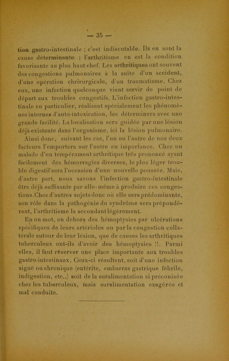 tion gastro-intestinale ; c’est indiscutable. Ils en sont la cause déterminante ; l’arthritisme en est la condition favorisante au plus haut chef. Les arthritiques ont souvent des congestions pulmonaires à la suite d’un accident, d’une opération chrirurgicale, d’un traumatisme. Chez eux, une infection quelconque vient servir de point de départ aux troubles congestifs. L’infection gastro-intes- tinale en particulier, réalisant spécialement les phénomè- nes internes d’auto-intoxication, les déterminera avec une grande facilité. La localisation sera guidée par une lésion déjà existante dans l'organisme, ici la lésion pulmonaire. Ainsi donc, suivant les cas, l’un ou l’autre de nos deux facteurs l’emportera sur l’autre en importance. Chez un malade d’un tempérament arthritique très prononcé ayant facilement des hémorragies diverses, le plus léger trou- ble digestif sera l’occasion d’une nouvelle poussée. Mais, d’autre part, nous savons l’infection gastro-intestinale être déjà suffisante par elle-même à produire ces conges- tions.Chez d’autres sujets donc où elle sera prédominante, son rôle dans la pathogénie du syndrome sera prépondé- rant, l’arthritisme la secondant légèrement. En un mot, en dehors des hémoptysies par ulcérations spécifiques de leurs artérioles ou parla congestion colla- térale autour de leur lésion, que de causes les arthritiques tuberculeux ont-ils d’avoir des hémoptysies !!. Parmi elles, il faut réserver une place importante aux troubles gastro-inteslinaux. Ceux-ci résultent, soit d’une infection aiguë ou chronique (entérite, embarras gastrique fébrile, indigestion, etc.,) soit delà suralimentation si préconisée chez les tuberculeux, mais suralimentation exagérée et mal conduite.