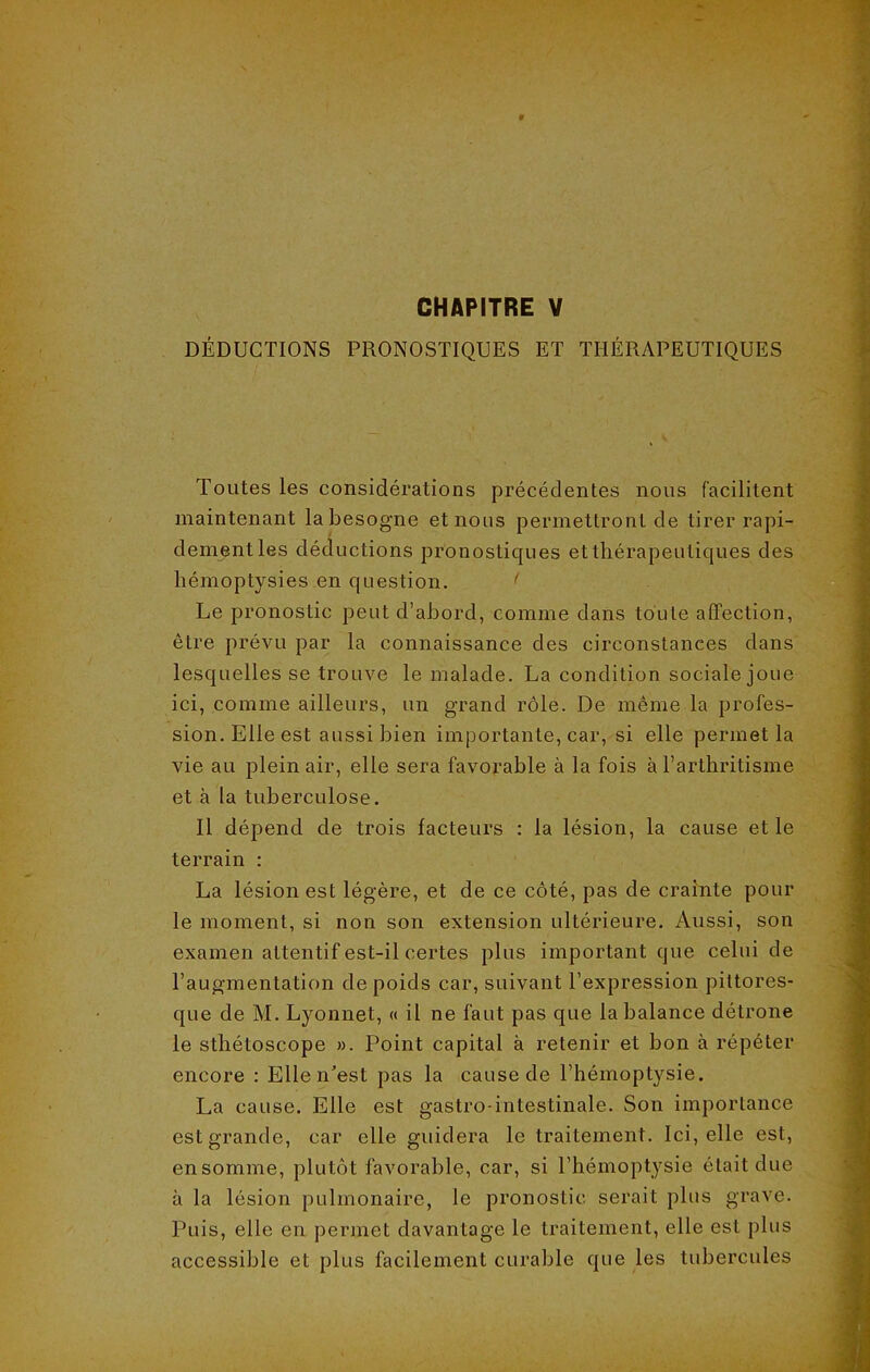 DÉDUCTIONS PRONOSTIQUES ET THÉRAPEUTIQUES Toutes les considérations précédentes nous facilitent maintenant la besogne et nous permettront de tirer rapi- dement les déductions pronostiques et thérapeutiques des hémoptysies en question. < Le pronostic peut d’abord, comme dans toute affection, être prévu par la connaissance des circonstances dans lesquelles se trouve le malade. La condition sociale joue ici, comme ailleurs, un grand rôle. De même la profes- sion. Elle est aussi bien importante, car, si elle permet la vie au plein air, elle sera favorable à la fois à l’arthritisme et à la tuberculose. Il dépend de trois facteurs : la lésion, la cause et le terrain : La lésion est légère, et de ce côté, pas de crainte pour le moment, si non son extension ultérieure. Aussi, son examen attentif est-il certes plus important que celui de l’augmentation de poids car, suivant l’expression pittores- que de M. Lyonnet, « il ne faut pas que la balance détrône le sthétoscope ». Point capital à retenir et bon à répéter encore : Elle n'est pas la cause de l’hémoptysie. La cause. Elle est gastro-intestinale. Son importance est grande, car elle guidera le traitement. Ici, elle est, en somme, plutôt favorable, car, si l’hémoptysie était due à la lésion pulmonaire, le pronostic serait plus grave. Puis, elle en permet davantage le traitement, elle est plus accessible et plus facilement curable que les tubercules