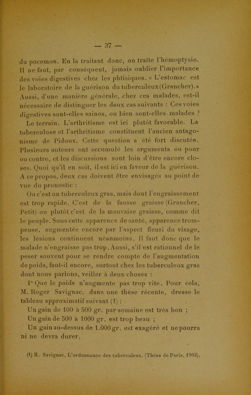 du pocemon. En la traitant donc, on traite 1 hémoptysie. 11 ne faut, par conséquent, jamais oublier l’importance des voies digestives chez les phtisiques. « L’estomac est le laboratoire de la guérison du tuberculeux(Grancher).» Aussi, d’une manière générale, chez ces malades, est-il nécessaire de distinguer les deux cas suivants : Ces voies digestives sont-elles saines, ou bien sont-elles malades ? Le terrain. L’arthritisme est ici plutôt favorable. La tuberculose et l’arthritisme constituent l’ancien antago- nisme de Pidoux. Celte question a été fort discutée. Plusieurs auteurs ont accumulé les arguments ou pour ou contre, et les discussions sont loin d’être encore clo- ses. Quoi qu’il en soit, il est ici en faveur de la guérison. A ce propos, deux cas doivent être envisagés au point de vue du pronostic : Ou c’est un tuberculeux gras, mais dont l’engraissement est trop rapide. C’est de la fausse graisse (Grancher, Petit) ou plutôt c’est de la mauvaise graisse, comme dit le peuple. Sous cette apparence de santé, apparence trom- peuse, augmentée encore par l’aspect fleuri du visage, les lésions continuent néanmoins. Il faut donc que le malade n’engraisse pas trop. Aussi, s’il-est rationnel de le peser souvent pour se rendre compte de l’augmentation de poids, faut-il encore, surtout chez les tuberculeux gras dont nous parlons, veiller à deux choses : 1° Que le poids n’augmente pas trop vite. Pour cela, M. Pioger Savignac, dans une thèse récente, dresse le tableau approximatif suivant (1) : Un gain de 100 à 500 gr. par semaine est très bon ; Un gain de 500 à 1000 gr. est trop beau ; Un gain au-dessus de 1.000 gr. est exagéré et ne pourra ni ne devra durer.