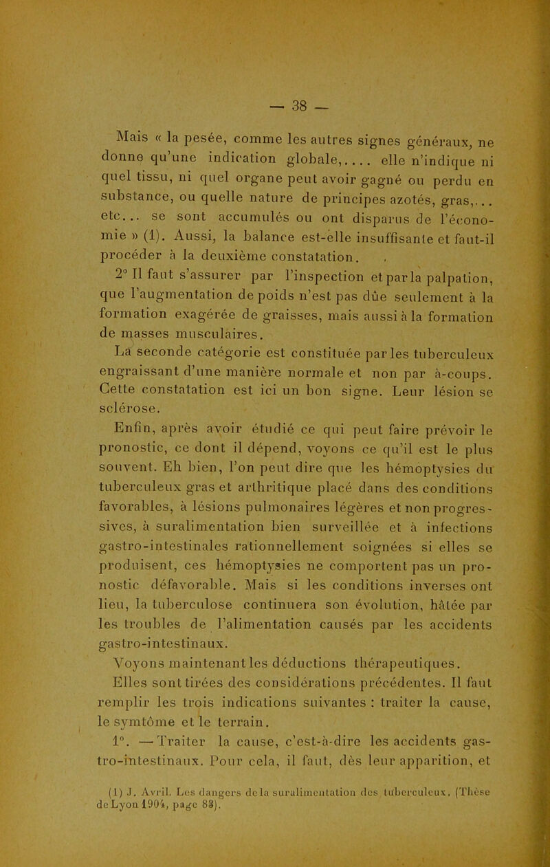 Mais « la pesée, comme les autres signes généraux, ne donne qu une indication globale,.... elle n’indique ni quel tissu, ni quel organe peut avoir gagné ou perdu en substance, ou quelle nature de principes azotés, gras,... etc... se sont accumulés ou ont disparus de l’écono- mie » (1). Aussi, la balance est-elle insuffisante et faut-il procéder à la deuxième constatation. 2° Il faut s’assurer par l’inspection et par la palpation, que 1 augmentation de poids n’est pas due seulement à la formation exagérée de graisses, mais aussi à la formation de masses musculaires. La seconde catégorie est constituée parles tuberculeux engraissant d’une manière normale et non par à-coups. Cette constatation est ici un bon signe. Leur lésion se sclérose. Enfin, après avoir étudié ce qui peut faire prévoir le pronostic, ce dont il dépend, voyons ce qu’il est le plus souvent. Eh bien, l’on peut dire que les hémoptysies du tuberculeux gras et arthritique placé dans des conditions favorables, à lésions pulmonaires légères et non progres- sives, à suralimentation bien surveillée et à infections gastro-intestinales rationnellement soignées si elles se produisent, ces hémoptysies ne comportent pas un pro- nostic défavorable. Mais si les conditions inverses ont lieu, la tuberculose continuera son évolution, hâtée par les troubles de l’alimentation causés par les accidents gastro-intestinaux. Voyons maintenant les déductions thérapeutiques. Elles sont tirées des considérations précédentes. Il faut remplir les trois indications suivantes : traiter la cause, le symtôme et le terrain. 1°. —Traiter la cause, c’est-à-dire les accidents gas- tro-intestinaux. Pour cela, il faut, dès leur apparition, et (1) J. Avril. Los dangers delà suralimentation des tuberculeux. (Thèse de Lyon 1904, page 83).