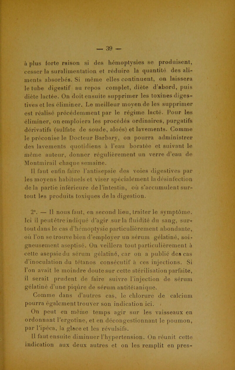 à plus forte raison si des hémoptysies se produisent, cesser la suralimentation et réduire la quantité des ali- ments absorbés. Si même elles continuent, on laissera le tube digestif au repos complet, diète d’abord, puis diète lactée. On doit ensuite supprimer les toxines diges- tives et les éliminer. Le meilleur moyen de les supprimer est réalisé précédemment par le régime lacté. Pour les éliminer, on emploiera les procédés ordinaires, purgatifs dérivatifs (sulfate de soude, aloés) et lavements. Gomme le préconise le Docteur Barbary, on pourra administrer des lavements quotidiens à l’eau boratée et suivant le même auteur, donner régulièrement un verre d’eau de Montmirail chaque semaine. Il faut enfin faire l’antisepsie des voies digestives par les moyens habituels et viser spécialement la désinfection delà partie inférieure de l’intestin, où s’accumulent sur- tout les produits toxiques delà digestion. 2°. — Il nous faut, en second lieu, traiter le symptôme. Ici il peut être indiqué d'agir sur la fluidité du sang, sur- tout dans le cas d’hémoptysie particulièrement abondante, où l’on se trouve bien d’employer un sérum gélatiné, soi- gneusement aseptisé. On veillera tout particulièrement à cette asepsiedu sérum gélatiné, car on a publié des cas d’inoculation du tétanos consécutif à ces injections. Si l’on avait le moindre doute sur cette stérilisation parfaite, il serait prudent de faire suivre l’injection de sérum gélatiné d’une piqûre de sérum antitétanique. Comme dans d’autres cas, le chlorure de calcium pourra également trouver son indication ici. On peut en même temps agir sur les vaisseaux en ordonnant l’ergotine, et en décongestionnant le poumon, par l'ipéca, la glace et les révulsifs. Il faut ensuite diminuer l’hypertension. On réunit cette indication aux deux autres et on les remplit en près-