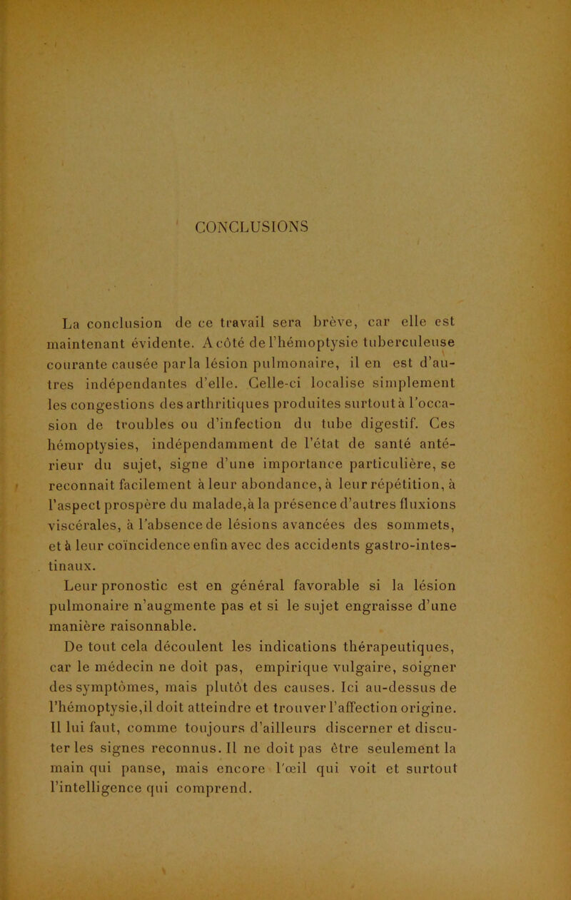 I CONCLUSIONS La conclusion de ce travail sera brève, car elle est maintenant évidente. A côté de l’hémoptysie tuberculeuse courante causée par la lésion pulmonaire, il en est d’au- tres indépendantes d’elle. Celle-ci localise simplement les congestions des arthritiques produites surtout à l’occa- sion de troubles ou d’infection du tube digestif. Ces hémoptysies, indépendamment de l’état de santé anté- rieur du sujet, signe d’une importance particulière, se reconnaît facilement à leur abondance, à leur répétition, à l’aspect prospère du malade,à la présence d’autres fluxions viscérales, à l’absence de lésions avancées des sommets, et à leur coïncidence enfin avec des accidents gastro-intes- tinaux. Leur pronostic est en général favorable si la lésion pulmonaire n’augmente pas et si le sujet engraisse d’une manière raisonnable. De tout cela découlent les indications thérapeutiques, car le médecin ne doit pas, empirique vulgaire, soigner des symptômes, mais plutôt des causes. Ici au-dessus de l’hémoptysie,il doit atteindre et trouver l’affection origine. Il lui faut, comme toujours d’ailleurs discerner et discu- ter les signes reconnus.il ne doit pas être seulement la main qui panse, mais encore l'œil qui voit et surtout l’intelligence qui comprend.