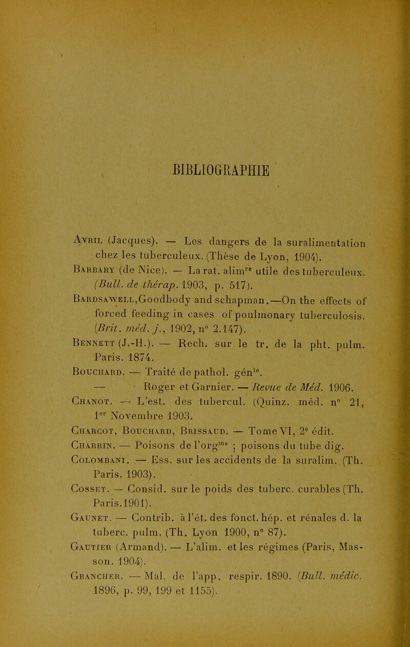BIBLIOGRAPHIE Avril (Jacques). — Les dangers de la suralimentation chez les tuberculeux. (Thèse de Lyon, 1904). Barbary (de Nice). — La rat. alimre utile des tuberculeux. (Bull, de tliérap. 1903, p. 517). BARDSAWELL,Goodbody and schapman.—On the effects of foreed feeding in cases of poulinonary tuberculosis. {Brit. mécl. j., 1902, n° 2.147). Bennett (J.-H.). — Rech. sur le tr. de la pht. pulm. Paris. 1874. Bouchard. — Traité depathol. génle. — Roger et Garnier. — Revue de Méd. 1906. Chanot. — L’est, des tubercul. (Quinz. méd. n° 21, lor Novembre 1903. Charcot, Bouchard, Brissaud. — Tome VI, 2e édit. Charrin. — Poisons de l’org'110 ; poisons du tube dig. Colombani. — Ess. sur les accidents de la suralim. (Th. Paris. 1903). Gosset. — Consid. sur le poids des tuherc. curables (Th. Paris.1901). Gaunet. — Gontrib. àl’ét. des fonct. hép. et rénales d. la tuherc. pulm. (Th. Lyon 1900, n° 87). Gautier ( Armand). — L’alim. et les régimes (Paris, Mas- son. 1904). Grancher. —Mal. de l’app. respir. 1890. [Bull, média. 1896, p. 99, 199 et 1155).