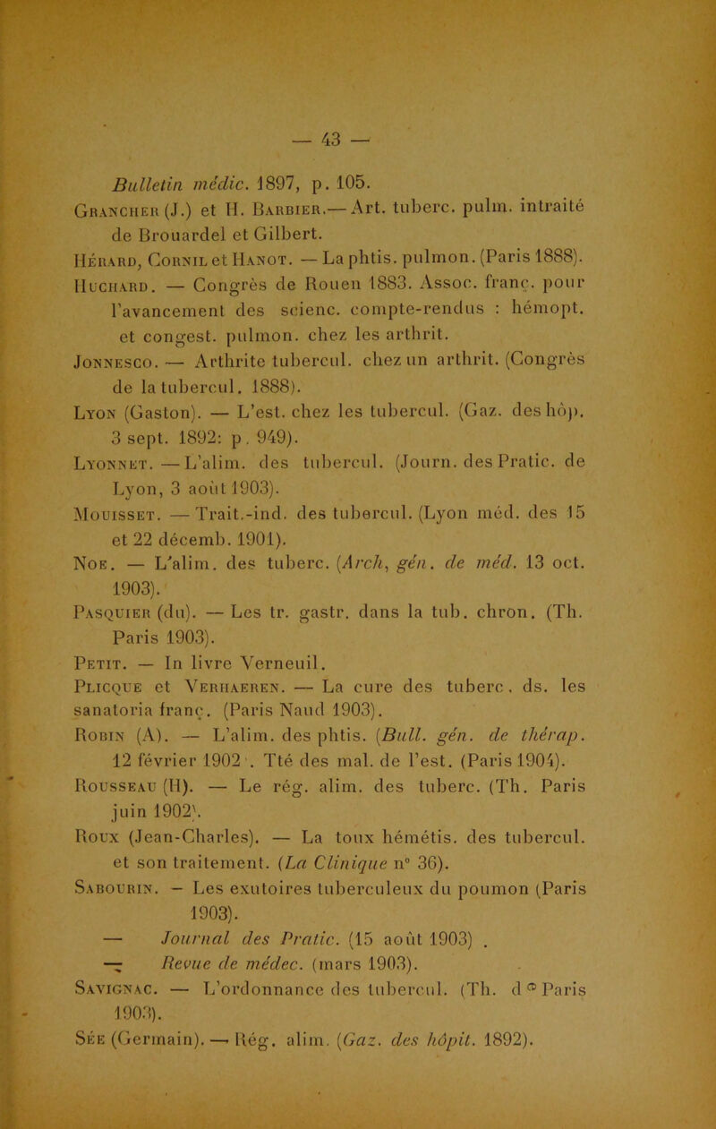 Bulletin médic. J 897, p. 105. Grancher (J.) et H. Barbier.—Art. tuberc. pulm. intraité de Brouardel et Gilbert. Hérard, GoRNiLetHANOT. — La phtis. pulmon. (Paris 1888). Huchard. — Congrès de Rouen 1883. Assoe. franc, pour l’avancement des seienc. compte-rendus : hémopt. et congest. pulmon. chez les arthrit. Jonnesco. — Arthrite tubercul. chez un arthrit. (Congrès de la tubercul. 1888). Lyon (Gaston). — L’est, chez les tubercul. (Gaz. des hop. 3 sept. 1892: p . 949). Lyonnet.—L’alim. des tubercul. (Journ.clesPratic.de Lyon, 3 août 1903). Mouisset. —Trait.-incl. des tubercul. (Lyon méd. des 15 et 22 décemb. 1901). Noe. — L'alim. des tuberc. (dre/c, gén. de méd. 13 oct. 1903). Pasquier (du). —Les tr. gastr. dans la tub. chron. (Th. Paris 1903). Petit. — In livre Yerneuil. Plicque et Veriiaeren. — La cure des tuberc. ds. les sanatoria franc. (Paris Nanti 1903). Robin (A). — L’alim. des phtis. [Bull. gén. de tkérap. 12 février 1902 . Tté des mal. de l’est. (Paris 1904). Rousseau (II). — Le rég. alim. des tuberc. (Th. Paris juin 1902). Roux (Jean-Charles). — La toux hémétis. des tubercul. et son traitement. (La Clinique n° 36). Sabourin. — Les exutoires tuberculeux du poumon (Paris 1903). — Journal des Prado. (15 août 1903) . — Revue de médec. (mars 1903). Savignac. — L’ordonnance des tubercul. (Th. d® Paris 1903). Sée (Germain).—* Rég. alim. [Gaz. des hôpit. 1892).