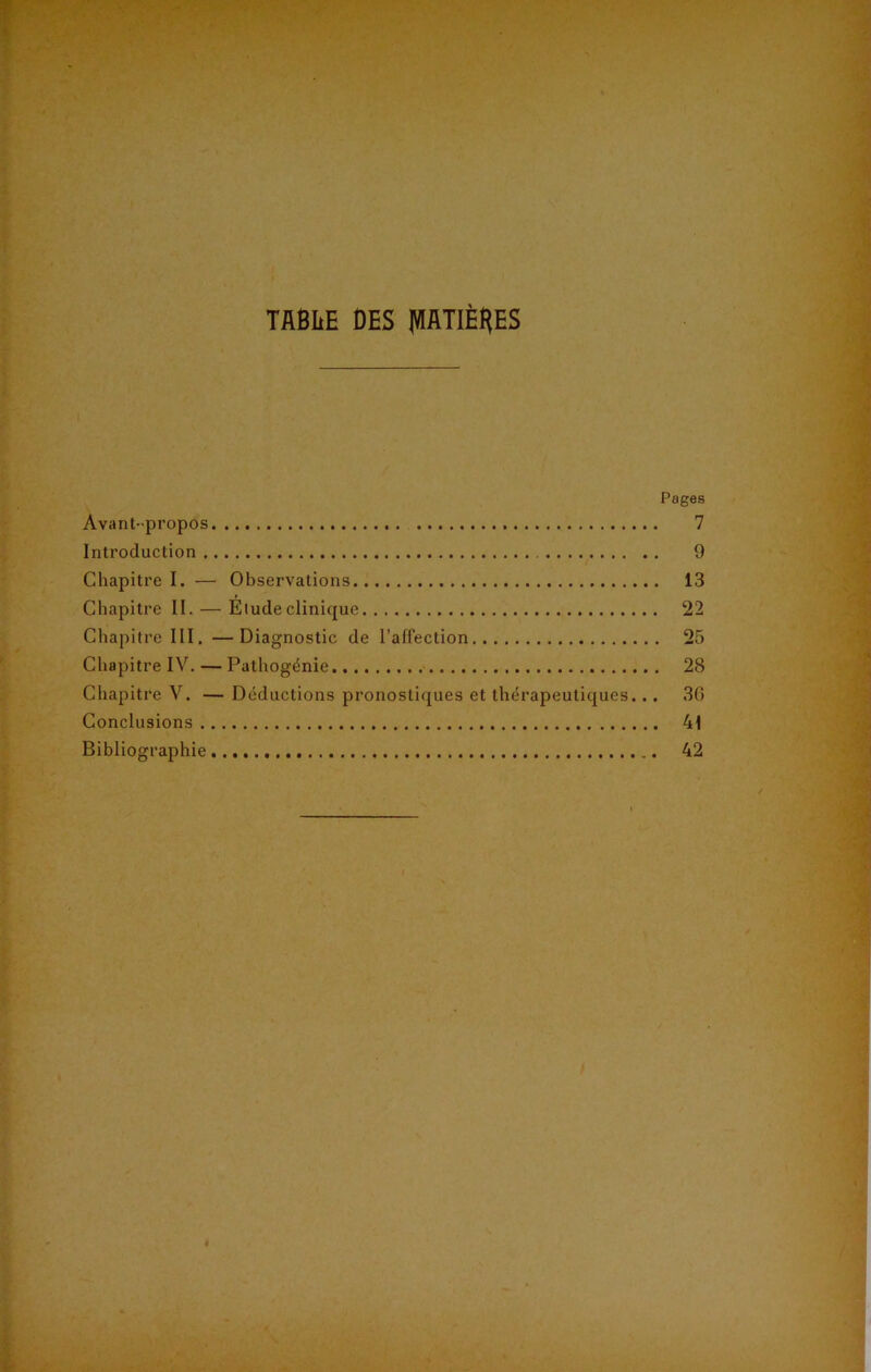 TflBhE DES (VIflTIÈRES Pages Avant-propos 7 Introduction 9 Chapitre I. — Observations 13 Chapitre II. — Elude clinique 22 Chapitre III. —Diagnostic de l’affection 25 Chapitre IV. — Pathogénie 28 Chapitre V. — Déductions pronostiques et thérapeutiques... 30 Conclusions 41 Bibliographie 42