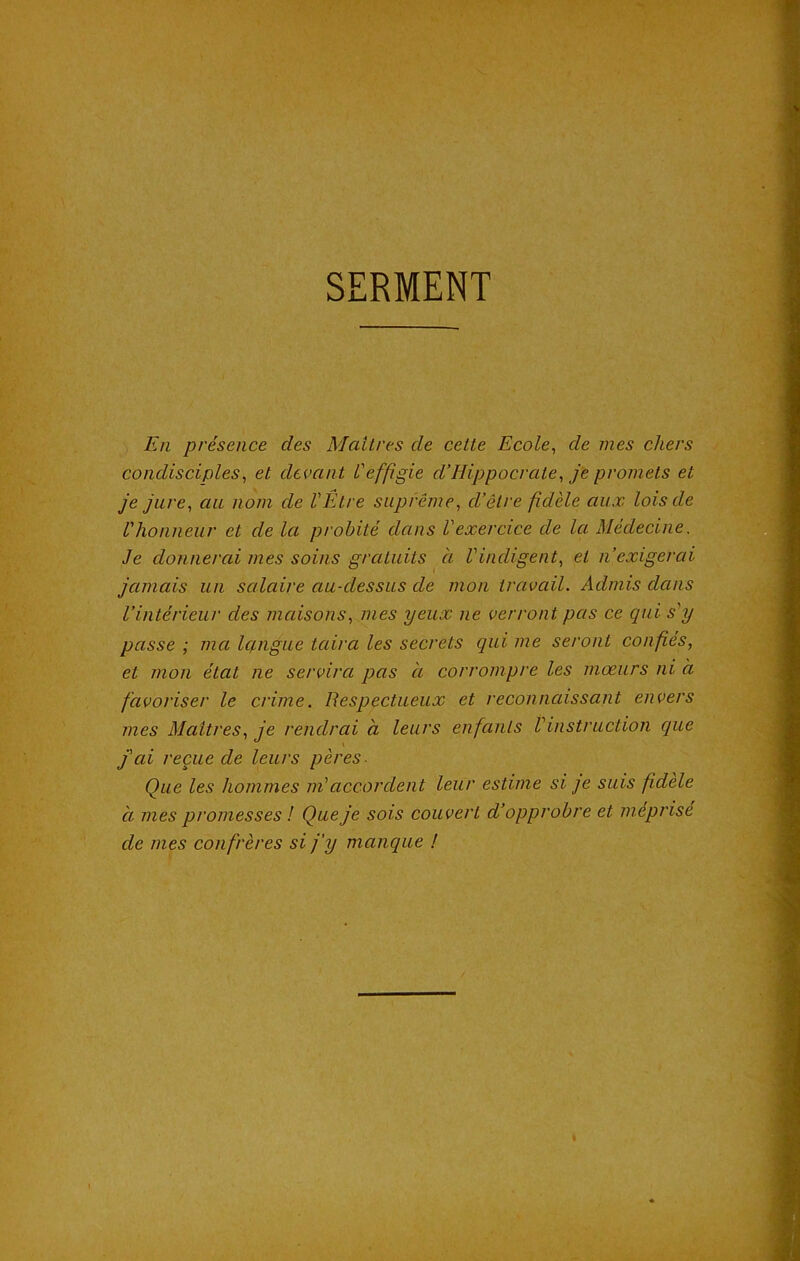 SERMENT En présence des Maîtres de cette Ecole, de mes chers condisciples, et devant l'effigie d’Hippocrate, je promets et je jure, au nom de l'Être suprême, d’être fidèle aux lois de l'honneur et de la probité dans l'exercice de la Médecine. Je donnerai mes soins gratuits à l'indigent, et n’exigerai jamais un salaire au-dessus de mon travail. Admis dans l’intérieur des maisons, mes yeux ne verront pas ce qui s'y passe ; ma langue taira les secrets qui me seront confiés, et mon état ne servira pas à corrompre les mœurs ni à favoriser le crime. Respectueux et reconnaissant envers mes Maîtres, je rendrai à leurs enfants l'instruction que j'ai reçue de leurs pères- Que les hommes m'accordent leur estime si- je suis fidèle à mes promesses ! Que je sois couvert cl’opprobre et méprisé de mes confrères si j'y manque !