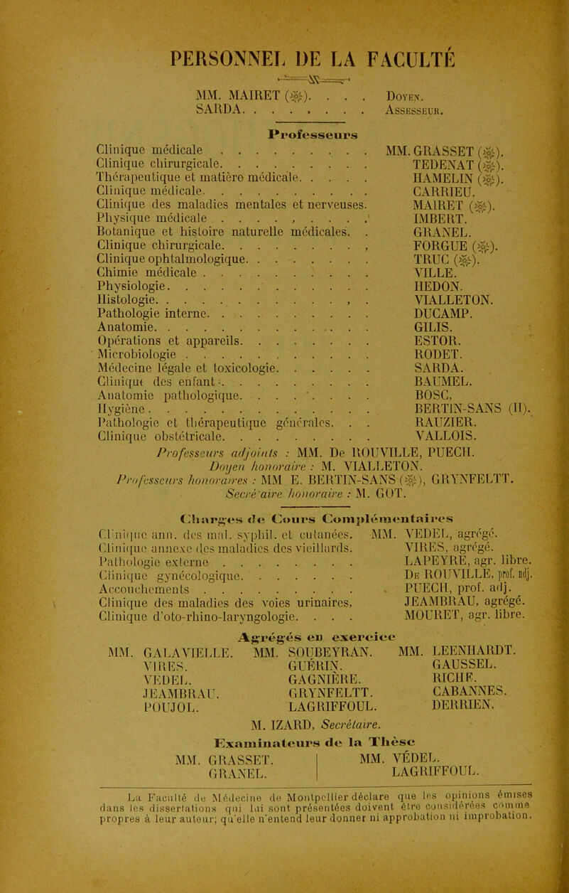 PERSONNEL DE LA MM. MAIEET (>&). . . SARDA FACULTE Doyen. Assesseur. Professeurs Clinique médicale MM. GRASSET ($£). Clinique chirurgicale TEDENAT {$£). Thérapeutique et matière médicale HAMELIN (^). Clinique médicale CARRIEÜ, Clinique des maladies mentales et nerveuses. MA1RET (^). Physique médicale IMBERT. Botanique et histoire naturelle médicales. . GRANEL. Clinique chirurgicale FORGUE (^). Clinique ophtalmologique TRUC (^). Chimie médicale VILLE. % Physiologie HEDON. Histologie . VIALLETON. Pathologie interne DUCAMP. Anatomie GILIS. Opérations et appareils ESTOR. Microbiologie RODET. Médecine légale et toxicologie SARDA. Clinique des enfant; BAUMEL. Anatomie pathologique. . . . *. . . . BOSC, Hygiène BERT1N-SANS (H). Pathologie et thérapeutique générales. . . RAUZIER. Clinique obstétricale VALLOIS. Professeurs adjoints : MM. De ROUVILLE, PUECII. Doyen honoraire : M. VIALLETON. Professeurs honoraires : MM E. BERTIN-SANS (%), GRYNFELTT. Sacré 'aire honoraire : M. GOT. Charges de Cours Complémentaires Cl'nii|ne ann. des mal. syphil. et cutanées. MM. VEDEL, agrégé. Clinique annexe des maladies des vieillards. VIRES, agrégé. Pathologie externe LAPEYRE, agr. libre. Clinique gynécologique De RGUVILLE, prof. odj. Accouchements PUECII, prof. adj. Clinique des maladies des voies urinaires, JEAMBRAU, agrégé. Clinique d'oto-rhino-laryngologie. . . . MOURUT, agr. libre. Agrégés eu exercice MM. GALAVIELLE. MM. SOUBEYRAN. MM. LEENHARDT. VIRES. GUÉRIN. GAUSSEE. VL DEL. GAGNIÈRE. RICHE. JEAMBRAU. GRYNFELTT. CABANNES. POUJOL. LAGBIFFOUL. DERRIEN. M. IZARD, Secrétaire. Examinateurs de la Thèse MM. GRASSET. MM. VÉDEL. G RANEL. LAGRIFFOU L. La Faculté de Médecine de Montpellier déclare que les opinions émises dans les dissertations qui lui sont présentées doivent être considérées comme propres à leur autour; qu'elle n’entend leur donner ni approbation ni improbation.