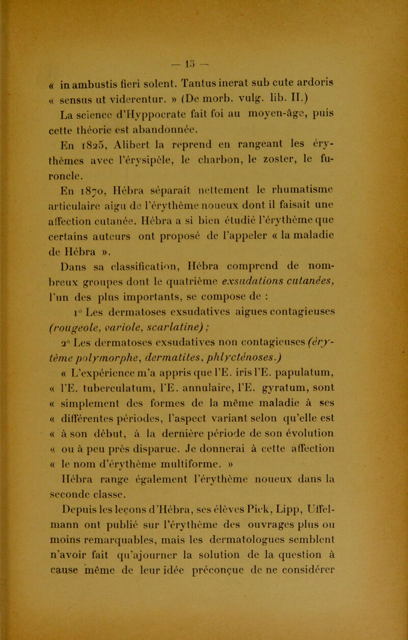 « in ambustis fieri soient. Tantusinerat sub cute ardoris « sensus ut viderentur. » (De morb. vulg. lib. II.) La science d’Hyppocrate fait foi au moyen-âge, puis cette théorie est abandonnée. En i8ü5, Alibert la reprend en rangeant les éry- thèmes avec l’érysipèle, le charbon, le zosler, le fu- roncle. En 1870, Hébra séparait nettement le rhumatisme articulaire aigu de l’érythème noueux dont il faisait une affection cutanée. Hébra a si bien étudié l’érythème que certains auteurs ont proposé de l’appeler « la maladie de Hébra ». Dans sa classification, Hébra comprend de nom- breux groupes dont le quatrième exsudations cutanées, l’un des plus importants, se compose de : i° Les dermatoses exsudatives aigues contagieuses (rougeole, variole, scarlatine) ; a0 Les dermatoses exsudatives non contagieuses (èry- tème polymorphe, dermatites, phlyctènoses.) « L’expérience m’a appris que l’E. irisl’E. papulatum, « l'E. tuberculatum, TE. annulaire, l’E. gyratum, sont « simplement des formes de la même maladie à ses « différentes périodes, l’aspect variant selon qu’elle est « à son début, à la dernière période de son évolution « ou à peu près disparue. Je donnerai à cette affection « le nom d’érythème multiforme. » Hébra range également l’érythème noueux dans la seconde classe. Depuis les leçons d’Hébra, scs élèves Piek, Lipp, Uffcl- mann ont publié sur l’érythème des ouvrages plus ou moins remarquables, mais les dermatologues semblent n’avoir fait qu’ajourner la solution de la question à cause même de leur idée préconçue de ne considérer