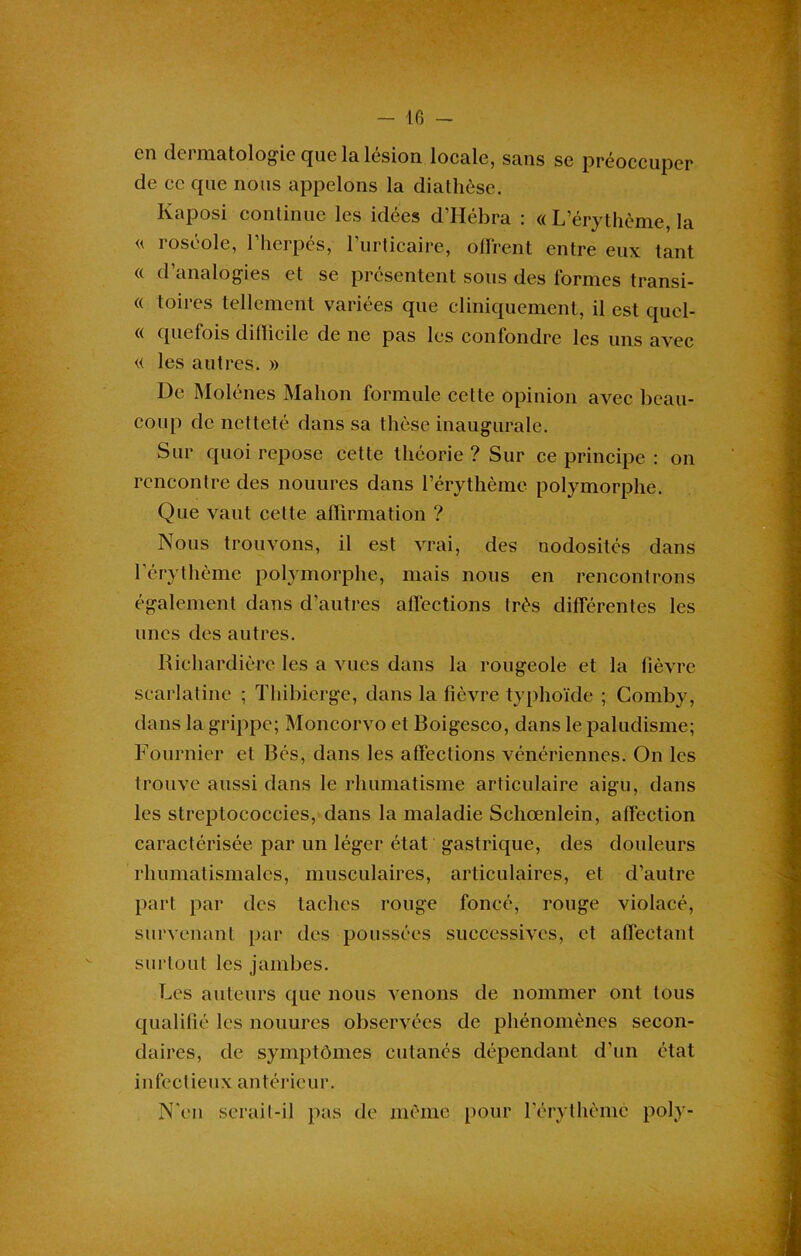 en dermatologie que la lésion locale, sans se préoccuper de ce que nous appelons la diathèse. Kaposi continue les idées d’Hébra : « L’érythème, la roséole, l’herpès, l’urticaire, offrent entre eux tant « d analogies et se présentent sous des formes transi- « toires tellement variées que cliniquement, il est qucl- « quefois difficile de ne pas les confondre les uns avec « les autres. » De Molénes Malion formule cette opinion avec beau- coup de netteté dans sa thèse inaugurale. Sur quoi repose cette théorie ? Sur ce principe : on rencontre des nouures dans l’érythème polymorphe. Que vaut cette affirmation ? Nous trouvons, il est vrai, des nodosités dans l’érythème polymorphe, mais nous en rencontrons également dans d’autres affections très différentes les unes des autres. Richardière les a vues dans la rougeole et la fièvre scarlatine ; Thibierge, dans la fièvre typhoïde ; Comby, dans la grippe; Moncorvo et Boigesco, dans le paludisme; Fournier et Bcs, dans les affections vénériennes. On les trouve aussi dans le rhumatisme articulaire aigu, dans les streptoeoccies, dans la maladie Schœnlein, affection caractérisée par un léger état gastrique, des douleurs rhumatismales, musculaires, articulaires, et d’autre part par des taches rouge foncé, rouge violacé, survenant par des poussées successives, et affectant surtout les jambes. Les auteurs que nous venons de nommer ont tous qualifié les nouures observées de phénomènes secon- daires, de symptômes cutanés dépendant d'un état infectieux antérieur. N'en serait-il pas de même pour l’érythème poly-