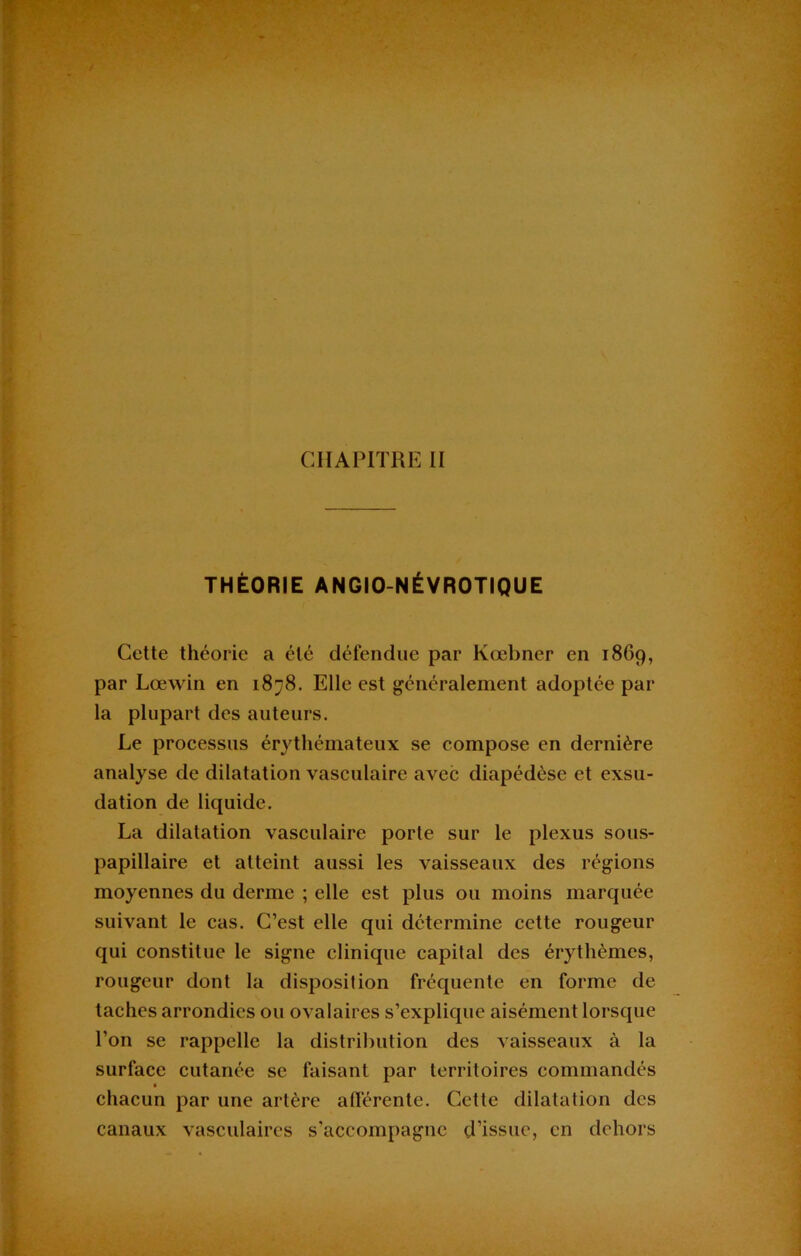 THÉORIE ANGIO-NÉVROTIQUE Cette théorie a été défendue par Kœbner en 1869, par Lœwin en 1878. Elle est généralement adoptée par la plupart des auteurs. Le processus érythémateux se compose en dernière analyse de dilatation vasculaire avec diapédèse et exsu- dation de liquide. La dilatation vasculaire porte sur le plexus sous- papillaire et atteint aussi les vaisseaux des régions moyennes du derme ; elle est plus ou moins marquée suivant le cas. C’est elle qui détermine cette rougeur qui constitue le signe clinique capital des érythèmes, rougeur dont la disposition fréquente en forme de taches arrondies ou ovalaires s’explique aisément lorsque l’on se rappelle la distribution des vaisseaux à la surface cutanée se faisant par territoires commandés chacun par une artère afférente. Cette dilatation des canaux vasculaires s’accompagne d’issue, en dehors