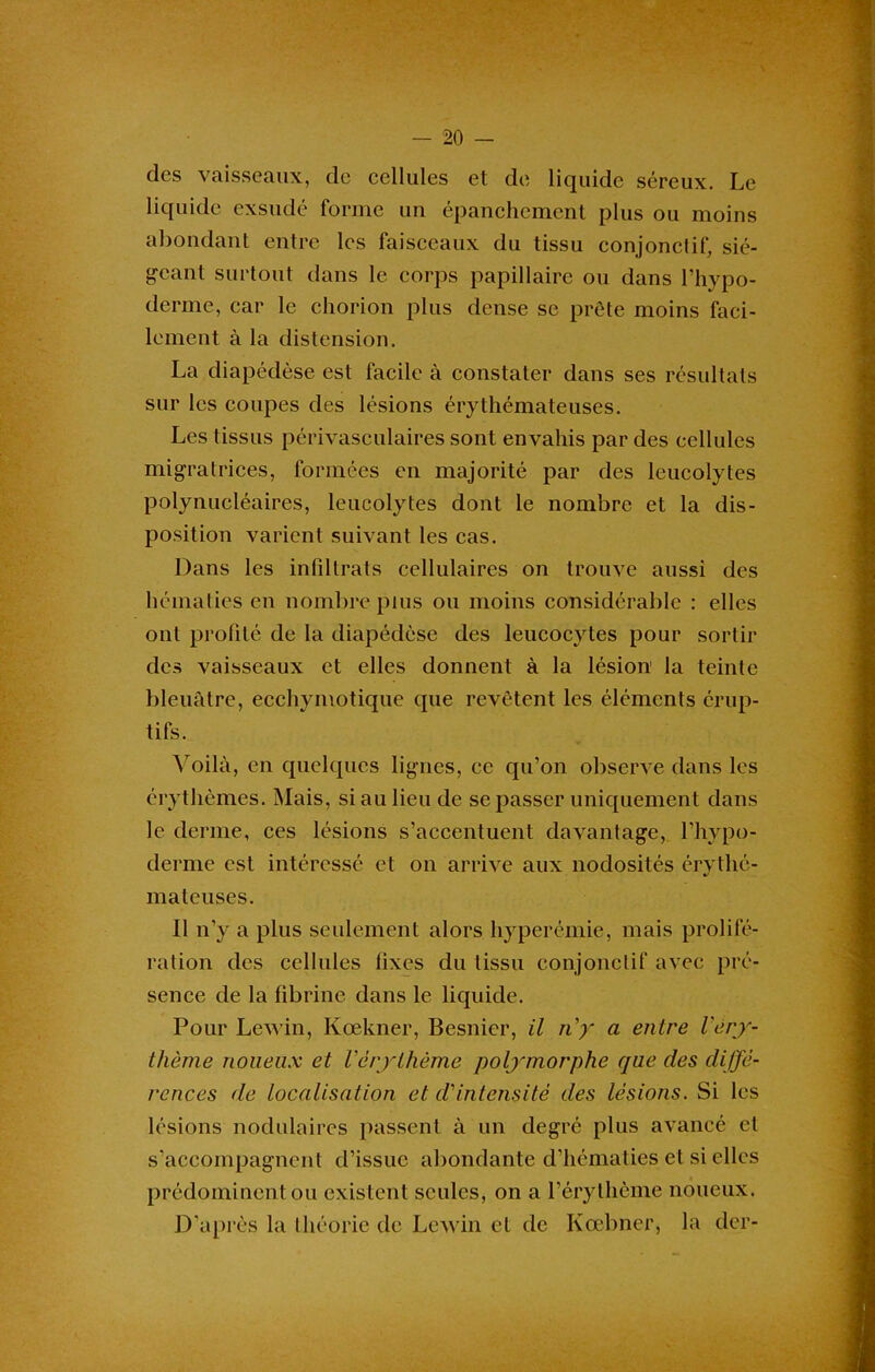 des vaisseaux, de cellules et de liquide séreux. Le liquide exsudé forme un épanchement plus ou moins abondant entre les faisceaux du tissu conjonctif, sié- geant surtout dans le corps papillaire ou dans l’hypo- derme, car le chorion plus dense se prête moins faci- lement à la distension. La diapédèse est facile à constater dans ses résultats sur les coupes des lésions érythémateuses. Les tissus périvasculaires sont envahis par des cellules migratrices, formées en majorité par des leueolytes polynucléaires, leueolytes dont le nombre et la dis- position varient suivant les cas. Dans les infdtrats cellulaires on trouve aussi des hématies en nombre plus ou moins considérable : elles ont profité de la diapédèse des leucocytes pour sortir des vaisseaux et elles donnent à la lésion la teinte bleuâtre, ecchymotique que revêtent les éléments érup- tifs. Voilà, en quelques lignes, ce qu’on observe dans les érythèmes. Mais, si au lieu de se passer uniquement dans le derme, ces lésions s’accentuent davantage, l’hypo- derme est intéressé et on arrive aux nodosités érythé- mateuses. Il n’y a plus seulement alors hyperémie, mais prolifé- ration des cellules fixes du tissu conjonctif avec pré- sence de la fibrine dans le liquide. Pour Lev in, Kœkner, Besnier, il ny a entre Véry- thème noueux et Vérythème polymorphe que des diffé- rences de localisation et cVintensité des lésions. Si les lésions nodulaires passent à un degré plus avancé et s’accompagnent d’issue abondante d’hématies et si elles prédominent ou existent seules, on a l’érythème noueux. D’après la théorie de Lev in et de Kœbner, la der-