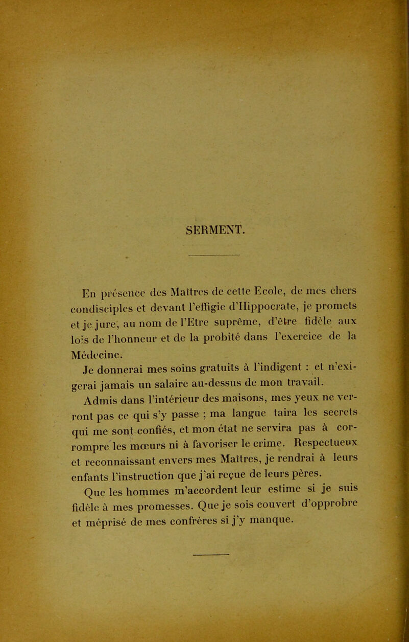 SERMENT. En présence des Maîtres de cette Ecole, de mes chers condisciples et devant l’effigie d’Hippocrate, je promets et je jure, au nom de l’Etre suprême, d’être fidèle aux lois de l’honneur et de la probité dans l’exercice de la Médecine. Je donnerai mes soins gratuits à l’indigent : et n’exi- gerai jamais un salaire au-dessus de mon travail. Admis dans l’intérieur des maisons, mes yeux ne ver- ront pas ce qui s’y passe ; ma langue taira les secrets qui me sont confiés, et mon état ne servira pas à cor- rompre les mœurs ni à favoriser le crime. Respectueux et reconnaissant envers mes Maîtres, je rendrai à leurs enfants l’instruction que j’ai reçue de leurs pères. Que les hommes m’accordent leur estime si je suis fidèle à mes promesses. Que je sois couvert d’opprobre et méprisé de mes confrères si j’y manque.