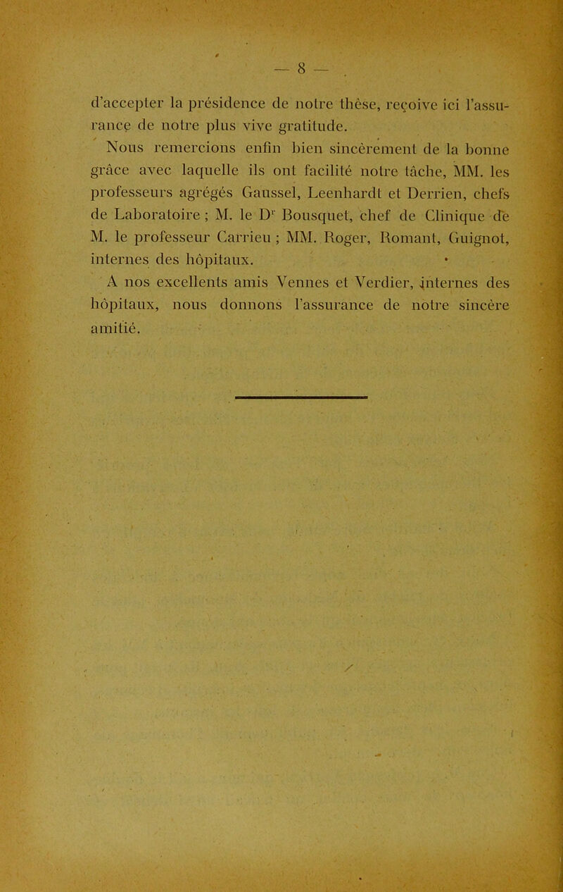 d’accepter la présidence de notre thèse, reçoive ici l’assu- rance de notre plus vive gratitude. ✓ » Nous remercions enfin bien sincèrement de la bonne grâce avec laquelle ils ont facilité notre tâche, MM. les professeurs agrégés Gaussel, Leenhardt et Derrien, chefs de Laboratoire ; M. le D1' Bousquet, chef de Clinique de M. le professeur Carrieu ; MM. Roger, Romant, Guignot, internes des hôpitaux. A nos excellents amis Venues et Verdier, internes des hôpitaux, nous donnons l’assurance de notre sincère amitié.